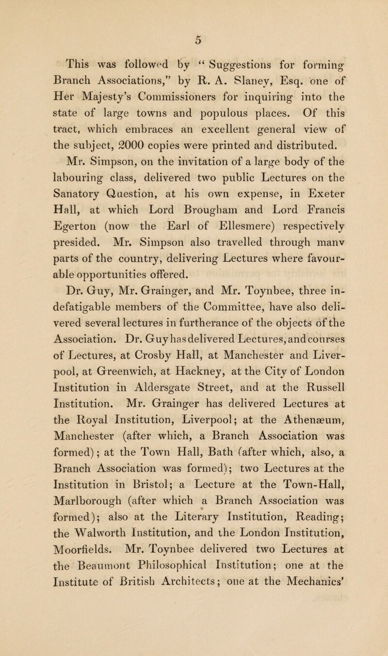 This was followed by “ Suggestions for forming Branch Associations,” by R. A. Slaney, Esq. one of Her Majesty’s Commissioners for inquiring into the state of large towns and populous places. Of this tract, which embraces an excellent general view of the subject, 2000 copies were printed and distributed. Mr. Simpson, on the invitation of a large body of the labouring class, delivered two public Lectures on the Sanatory Question, at his own expense, in Exeter Hall, at which Lord Brougham and Lord Francis Egerton (now the Earl of Ellesmere) respectively presided. Mr. Simpson also travelled through manv parts of the country, delivering Lectures where favour¬ able opportunities offered. Dr. Guy, Mr. Grainger, and Mr. Toynbee, three in¬ defatigable members of the Committee, have also deli¬ vered several lectures in furtherance of the objects of the Association. Dr. Guy has delivered Lectures, and courses of Lectures, at Crosby Hall, at Manchester and Liver¬ pool, at Greenwich, at Hackney, at the City of London Institution in Aldersgate Street, and at the Russell Institution. Mr. Grainger has delivered Lectures at the Royal Institution, Liverpool; at the Athenaeum, Manchester (after which, a Branch Association was formed); at the Town Hall, Bath (after which, also, a Branch Association was formed); two Lectures at the Institution in Bristol; a Lecture at the Town-Hall, Marlborough (after which a Branch Association was formed); also at the Literary Institution, Reading; the Walworth Institution, and the London Institution, Moorfields. Mr. Toynbee delivered two Lectures at the Beaumont Philosophical Institution; one at the Institute of British Architects; one at the Mechanics’