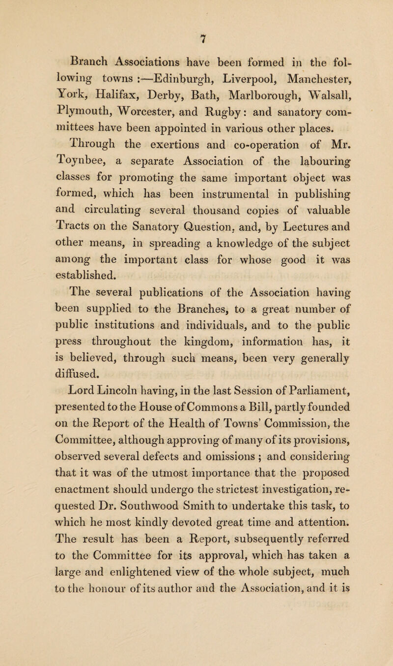 Branch Associations have been formed in the fol¬ lowing towns :—Edinburgh, Liverpool, Manchester, York, Halifax, Derby, Bath, Marlborough, Walsall, Plymouth, Worcester, and Rugby: and sanatory com¬ mittees have been appointed in various other places. Through the exertions and co-operation of Mr. Toynbee, a separate Association of the labouring classes for promoting the same important object was formed, which has been instrumental in publishing and circulating several thousand copies of valuable Tracts on the Sanatory Question, and, by Lectures and other means, in spreading a knowledge of the subject among the important class for whose good it was established. The several publications of the Association having been supplied to the Branches, to a great number of public institutions and individuals, and to the public press throughout the kingdom, information has, it is believed, through such means, been very generally diffused. Lord Lincoln having, in the last Session of Parliament, presented to the House of Commons a Bill, partly founded on the Report of the Health of Towns’ Commission, the Committee, although approving of many of its provisions, observed several defects and omissions ; and considering that it was of the utmost importance that the proposed enactment should undergo the strictest investigation, re¬ quested Dr. Southwood Smith to undertake this task, to which he most kindly devoted great time and attention. The result has been a Report, subsequently referred to the Committee for its approval, which has taken a large and enlightened view of tho whole subject, much to the honour of its author and the Association, and it is