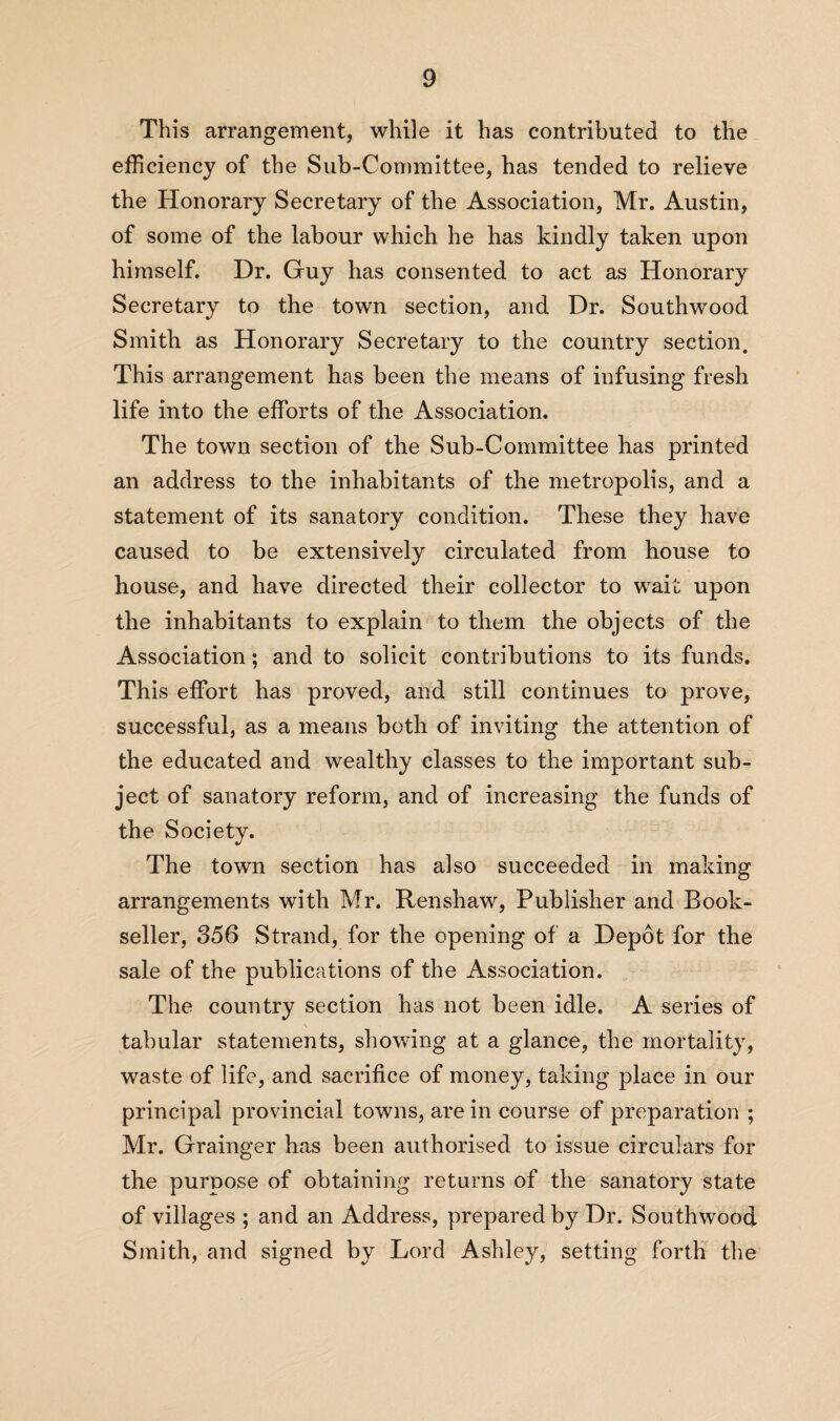 This arrangement, while it has contributed to the efficiency of the Sub-Committee, has tended to relieve the Honorary Secretary of the Association, Mr. Austin, of some of the labour which he has kindly taken upon himself. Dr. Guy has consented to act as Honorary Secretary to the town section, and Dr. Southwood Smith as Honorary Secretary to the country section. This arrangement has been the means of infusing fresh life into the efforts of the Association. The town section of the Sub-Committee has printed an address to the inhabitants of the metropolis, and a statement of its sanatory condition. These they have caused to be extensively circulated from house to house, and have directed their collector to wait upon the inhabitants to explain to them the objects of the Association; and to solicit contributions to its funds. This effort has proved, and still continues to prove, successful, as a means both of inviting the attention of the educated and wealthy classes to the important sub¬ ject of sanatory reform, and of increasing the funds of the Society. The town section has also succeeded in making arrangements with Mr. Renshaw, Publisher and Book¬ seller, 356 Strand, for the opening of a Depot for the sale of the publications of the Association. The country section has not been idle. A series of tabular statements, showing at a glance, the mortality, waste of life, and sacrifice of money, taking place in our principal provincial towns, are in course of preparation ; Mr. Grainger has been authorised to issue circulars for the purpose of obtaining returns of the sanatory state of villages ; and an Address, prepared by Dr. Southwood Smith, and signed by Lord Ashley, setting forth the