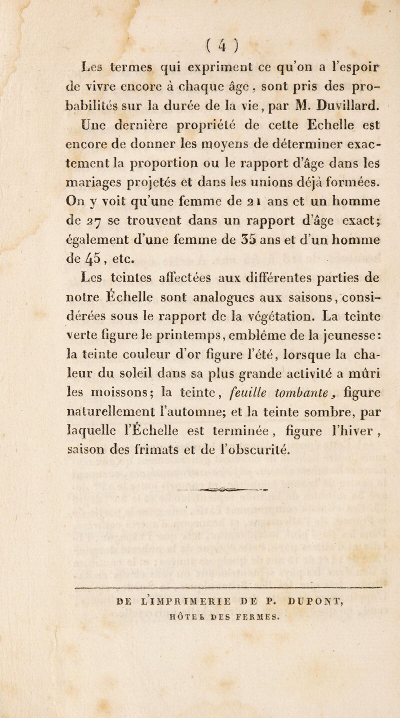 ( 4 ) Les termes qui exprimeot ce qu’on a l’espoir de vivre encore à chaque âge, sont pris des pro¬ babilités sur la durée de la vie, par M. Duvillard. Une dernière propriété de cette Echelle est encore de donner les moyens de déterminer exac¬ tement la proportion ou le rapport d’âge dans les mariages projetés et dans les unions déjà formées. On y voit qu’une femme de 21 ans et un homme de 27 se trouvent dans un rapport d’âge exact; également d’une femme de 35 ans et d’un homme de 45, etc. Les teintes affectées aux différentes parties de notre Échelle sont analogues aux saisons/consi¬ dérées sous le rapport de la végétation. La teinte verte figure le printemps, emblème de la jeunesse: la teinte couleur d’or figure l’été, lorsque la cha¬ leur du soleil dans sa plus grande activité a mûri les moissons; la teinte, feuille tombante^ figure naturellement l’automne; et la teinte sombre, par laquelle l’Échelle est terminée, figure l’hiver , saison des frimats et de l’obscurité. DE l’imprimerie DE P. DUPONT, HÔTEE 1>ES FERx^îES.