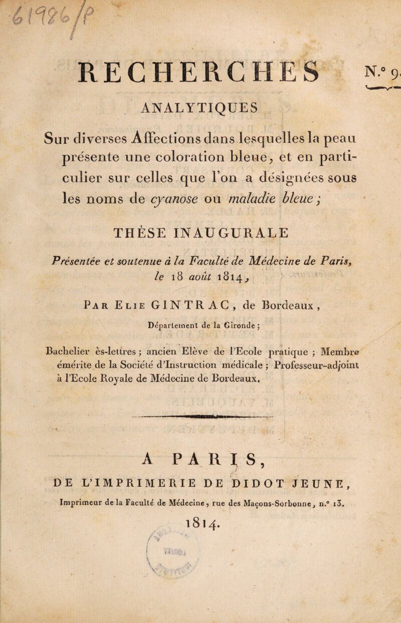 ANALYTIQUES » Sur diverses Affections dans lesquelles la peau présente une coloration bleue, et en parti¬ culier sur celles que l’on a désignées sous les noms de cyanose ou maladie bleue j THÈSE INAUGURALE Présentée et soutenue à la Faculté de l^lédecine de Paris^ /e i8 août 1814^ Par Elie GINTRAC, de Bordeaux, Deparleinent de la Gironde; Bachelier ès-lettres ; ancien Elève de l’Ecole pratique ; Membre èmèrite de la Société d’instruction médicale ; Professeur-adjoint à l’Ecole Royale de Médecine de Bordeaux, A PARIS, fl ^ DE L’IMPRIMERIE DE DIDOT JEUNE, Imprimeur delà Faculté de Médecine, rue des Maçons-Sorbonne^ n.® 1814.