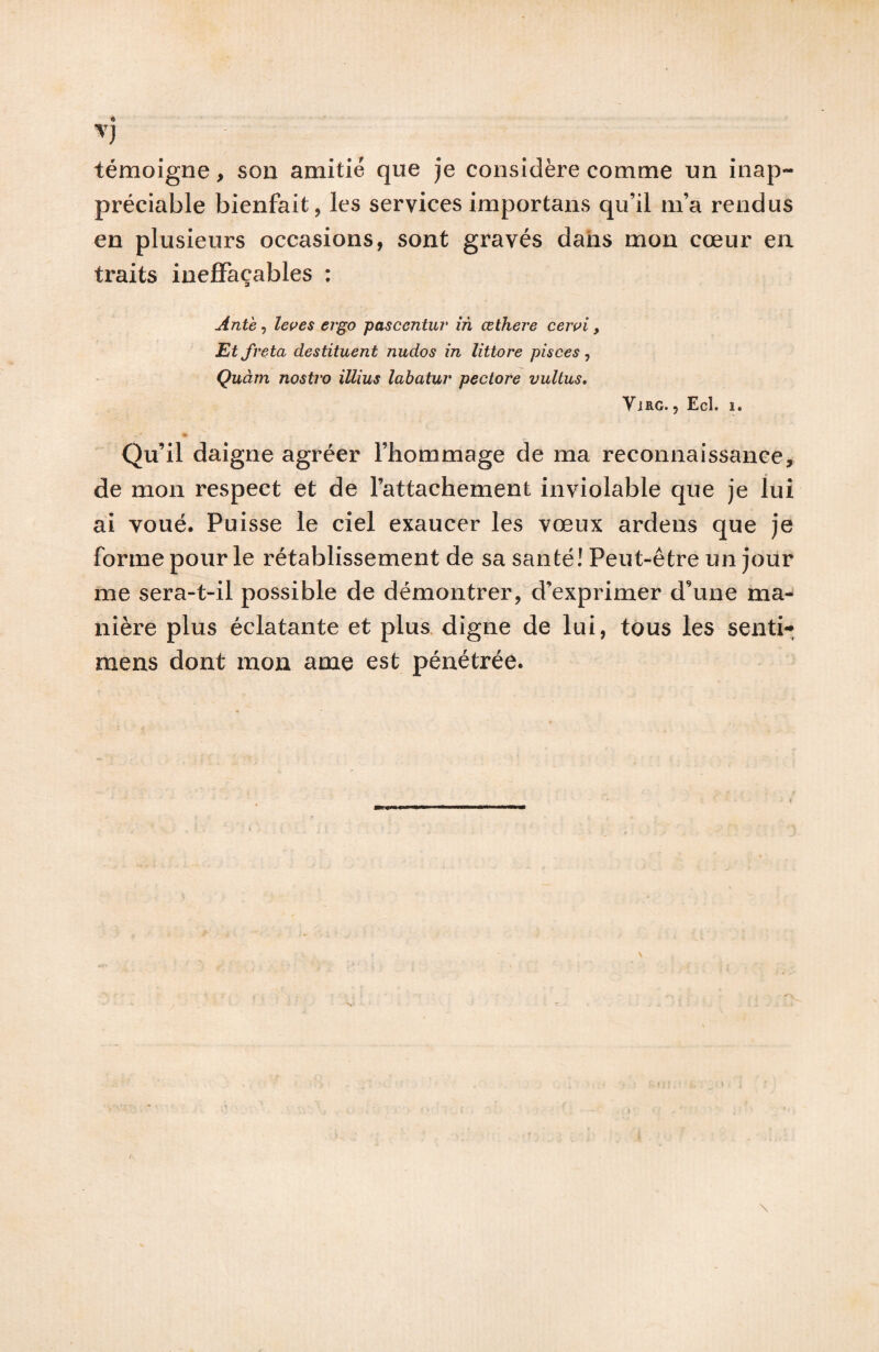 V témoigne, son amitié que je considère comme un inap¬ préciable bienfait, les services importans qu’il m’a rendus en plusieurs occasions, sont gravés dans mon cœur en traits ineffaçables : Antè, leçes ergo pascentuv in œthere cert^i, Etfrçta destituent nudos in littore pisces y Quàm nostro illius labatur pectore vultus, VlRG. , Ecl. 1. Qu’il daigne agréer l’hommage de ma reconnaissance, de mon respect et de l’attachement inviolable que je lui ai voué. Puisse le ciel exaucer les vœux ardens que je forme pour le rétablissement de sa santé! Peut-être un jour me sera-t-il possible de démontrer,d’exprimer d’une ma¬ nière plus éclatante et plus, digne de lui, tous les senti- mens dont mon ame est pénétrée.