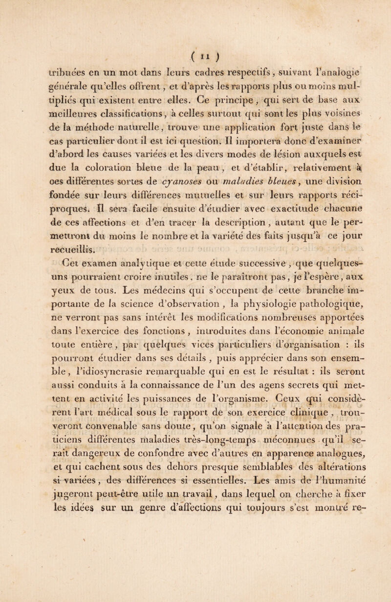 ( “ ) tribuëes en im mot dans leurs cadres respectifs, suivant Fanalogie generale qu’elles offrent, et d’après les rapports plus ou moins mul¬ tiplies qui existent entre elles. Ce principe, qui sert de base aux meilleures classifications, à celles surtout qui senties plus voisines delà méthode naturelle, trouve une application fort juste dans le cas particulier dont il est ici question. Il importera donc d’examiner d’abord les causes variées et les divers modes de lésion auxquels est due la coloration bleue de la peau, et d’établir, relativement à oes différentes sortes de cyanoses ou maladies bleues, une division fondée sur leurs différences mutuelles et sur leurs rapports réci¬ proques* Il sera facile ensuite d’étudier avec exactitude chacune de ces affections et d’en tracer la description , autant que le per¬ mettront du moins le nombre et la variété des faits jusqu’à ce jour recueillis. Cet examen analytique et cette étude successive , que quelques- uns pourraient croire inutiles, ne le paraîtront pas, je l’espère, aux yeux de tons. Les médecins qui s’occupent de cette branche im¬ portante de la science d’observation , la physiologie pathologique, ne verront pas sans intérêt les modifications nombreuses apportées dans l’exercice des fonctions , introduites dans l’économie animale toute entière, par quelques vices particuliers d’organisation : ils pourront étudier dans ses détails , puis apprécier dans son ensem¬ ble , l’idiosyncrasie remarquable qui en est le résultat : ils seront aussi conduits à la connaissance de l’im des agens secrets qui met¬ tent en activité les puissances de l’organisme. Ceux qui considè¬ rent l’art médical sous le rapport de son exercice clinique, trou¬ veront convenable sans doute, qu’on signale à l’attention des pra¬ ticiens différentes maladies très-long-temps méconnues ■ qu’il se¬ rait dangereux de confondre avec d’autres en apparence analogues, et qui cachent sous des dehors presque semblables des altérations si' variées, des différences si essentielles. Les amis de riitimanité jugeront peut-être utile un travail, dans lequel on cherche à fixer les idées sur un genre d’affections qui toujours s’est montré re-