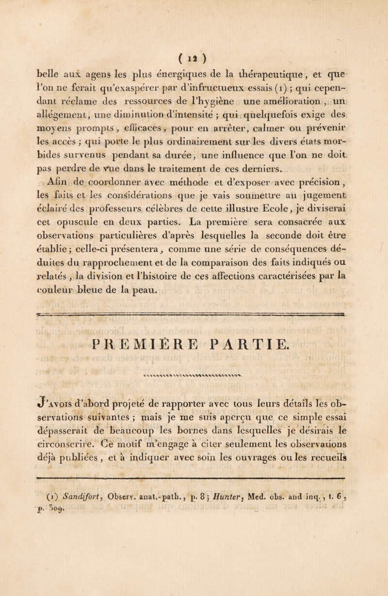 belle aux agens les plus énergiques de la tbérapemiqne, et que Fon ne ferait qu’exaspërer par d’infruciueiix essais (i) ; qui cepen¬ dant réclamé des ressources de Thygiène une amërioration un. allégement, une dimiimlion d’intensité ; qui.qùelquefois exige des moyens prompts, efficaces, pour en arrêter, calmer ou prévenir les accès ; qui porte le plus ordinairement surdes divers états mor¬ bides survenus pendant sa durée , une influence que l’on ne doit, pas perdre de Vue dans le traitement de ces derniers. Afin de coordonner avec méthode et d’exposer avec précision, les faits et les considérations que je vais soumettre au jugement éclairé des professeurs célèbres de cette illustre Ecole, je diviserai cet opuscule en deux parties. La première sera consacrée aux observations particulières d’après lesquelles la seconde doit être établie; celle-ci présentera^ comme une série de conséquences dé¬ duites du rapprochement et de la comparaison des faits indiqués ou relatés , la division et l’histoire de ces affections caractérisées par la couleur bleue de la peau. P II E MIÈ R E PARTI E. 'i/V VXrt. 'WX'Wl ’V/W*W^*V/V'V'W'l!* - J’avois d’abord projeté de rapporter avec tous leurs détails les ob¬ servations suivantes ; mais je me suis aperçu que ce simple essai dépasserait de beaucoup les bornes dans lesquelles je désirais le circonscrire. Cè motif m’engage à citer seulement les observations déjà publiées , et à indiquer avec soin les ouvrages ouïes recueils (i) Sandifort^ Ohseï}\ anat.-palh,, p. 8; Hunterj Med. obs. and inq- ? t* 65