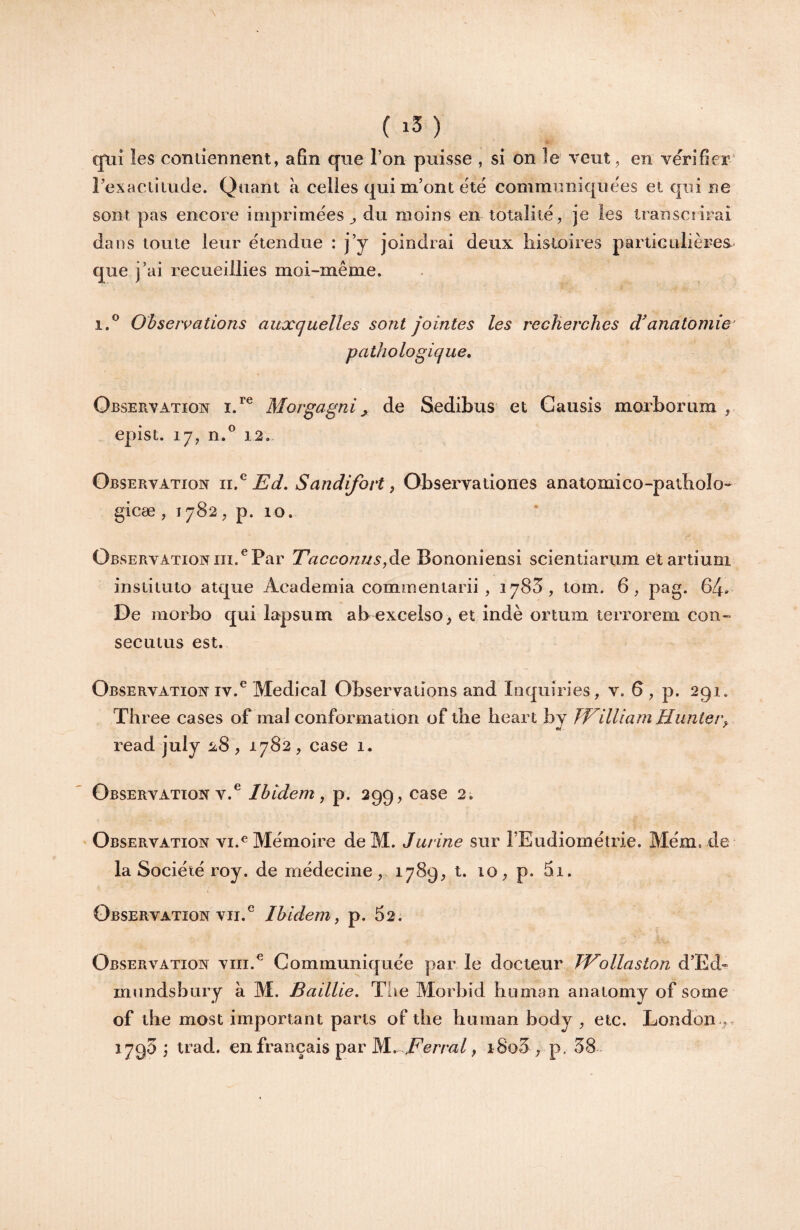 ( ) qtiî les coniiennent, afin que l’on puisse , si on îe veut^ en vérifier' rexaciiiiicle. Quant à celles qui m’ont été communiquées et qui ne sont pas encore imprimées^ du moins en totalité, je les transciiFai dans toute leur étendue : j’y joindrai deux liistoires partieulières- que j’ai recueillies moi-même. 1.® Observations auxquelles sont jointes les recJierches d'anatomie^ pathologique. Observation Morgagni ^ de Sedibus et Causis moxborum epist. 17, n.^ 12.- Observation 11.^ Ed, Sandifovt ^ Observationes anatomico-patbolo-^ gicæ , 1782, p. 10. Observation III.^ Par Eacconus,àQ Bononiensi scientiarum etartiuni instituio atque Academia commentarii , 1783, tom. 6, pag. 64» De morbo qui lapsum ab excelso, et indè ortum terrorem con¬ sec u tus est. Observation IV.Medical Observations and Inquiries, v. G , p. 291. Three cases of mal conformation of the heart by FFilliam Huntei\ read july 1^8 , 1782 , case 1. Observation v.^ Ibidem, p. 299, case 2. Observation vi.^ Mémoire deM. J urine sur rEudiométrie. Blém. de la Société roy. de médecine, 1789, t. 10, p. 5i. Observation VII.® Ibidem, p. 52. Observation viii.® Communiquée par le docteur TVollaston d’Ed^ mundsbury à M. Baillie. Tiie Morbid hiiman anatomy of some of the most important parts of tlie human body , etc. London ,. 1795 i trad. en français par M. i^crm/, iSo3 , p. 38