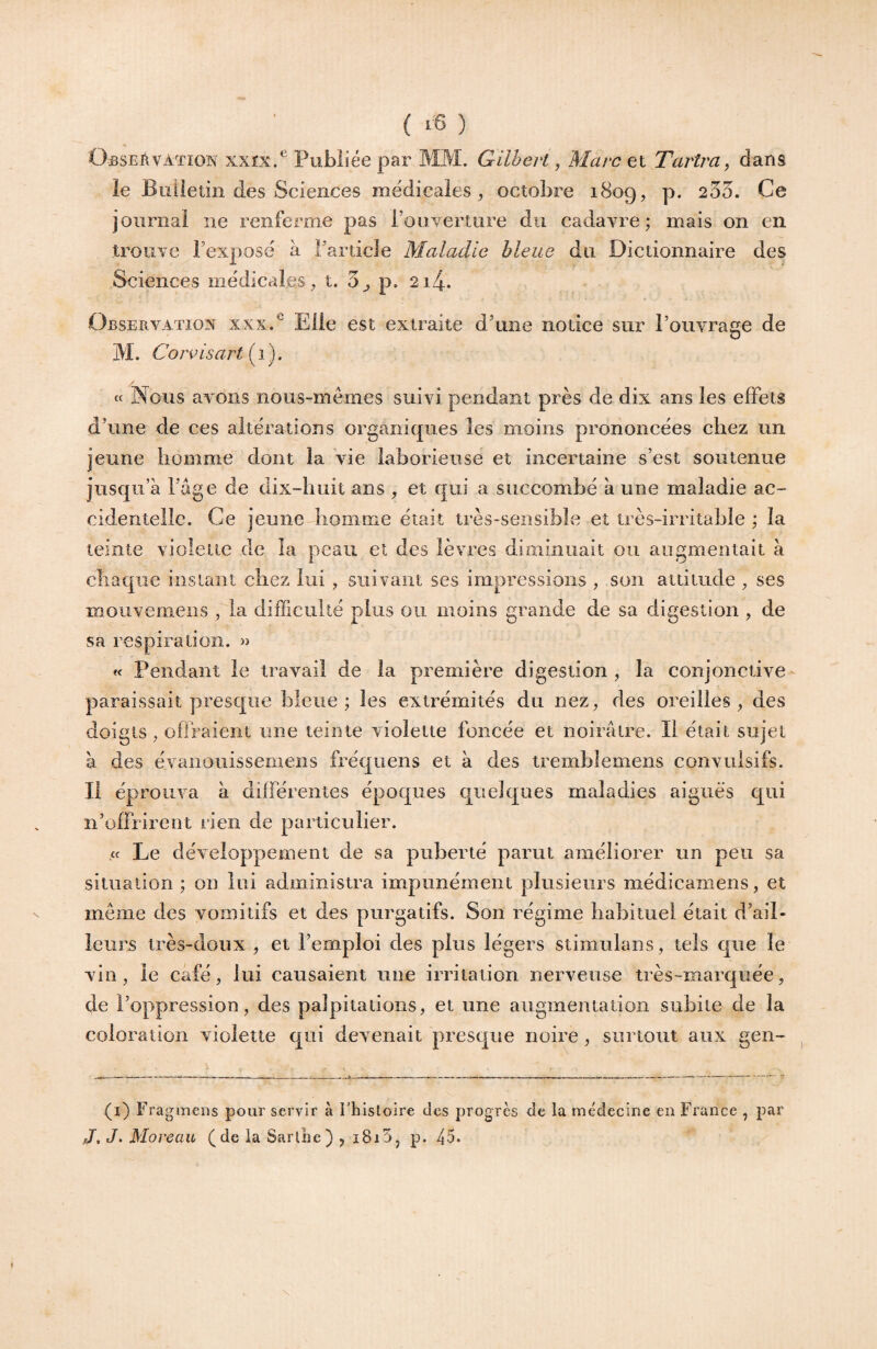 Observation xxîx/ Publiée par MM. Gilbert, Marc et Tarira ^ dans le Biiiletin des Sciences médicales, octobre 1809, p. 235. Ce journal ne renferme pas l’ouverture du cadavre; mais on en trouve l’exposé a l’article Maladie bleue du Dictionnaire des Sciences médicales , t. 3^ p. 2i4. Observation xxx.^ Elle est extraite d’une notice sur l’oiivrase de ïj M. Cor^isart [i). « Nous avons nous-mêmes suivi pendant près de dix ans les effets d’une de ces altérations organiques les moins prononcées chez un jeune homme dont la vie laborieuse et incertaine s’est soutenue jusqu’à l’àge de dix-huit ans , et qui a succombé à une maladie ac¬ cidentelle. Ce jeune homme était très-sensible et très-irritable ; la teinte violette de la peau et des lèvres diminuait ou augmentait à chaque instant chez lui , suivant ses impressions , son attitude , ses moiivemens , la difficulté plus ou moins grande de sa digestion , de sa respiration. » « Pendant le travail de la première digestion, la conjonctive paraissait prescjiie bleue; les extrémités du nez, des oreilles, des doigts, offraient une teinte violette foncée et noirâtre. Il était sujet à des évanouissemens fréqoens et à des tremhlemens convulsifs. Il éprouva à différentes époques quelques maladies aigues qui n’offrirent rien de particulier. « Le développement de sa puberté parut améliorer un peu sa situation ; on lui administra impunément plusieurs médicamens, et meme des vomitifs et des purgatifs. Son régime habituel était d’ail¬ leurs très-doux , et l’emploi des plus légers stimulans, tels que le vin, le café, lui causaient iiiie irritation nerveuse très-marquée, de l’oppression, des palpitations, et une augmentation subite de la coloration violette qui devenait presque noire, surtout aux gen- (i) Fragmens pour servir à l'histoire des progrès de la médecine en France , par J, J. Moreau (de la Sarlhe) , 1815, p. 45.