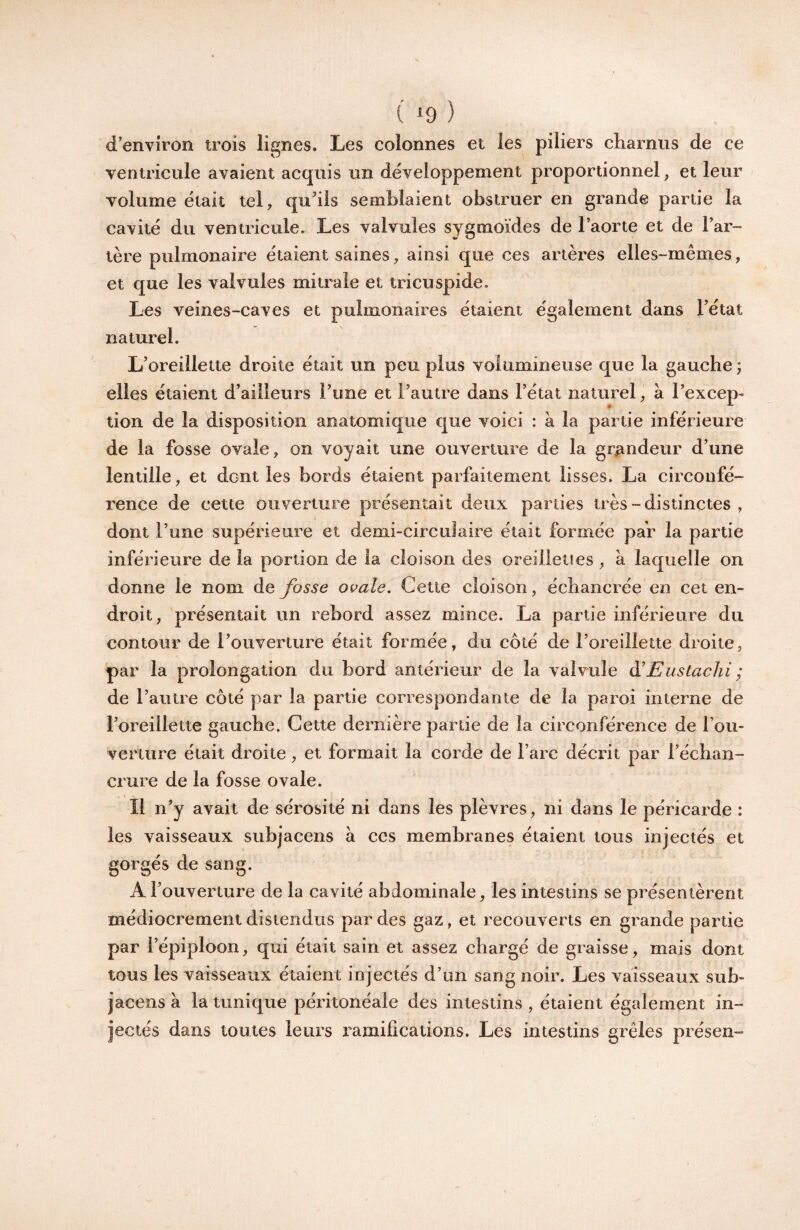 ( ‘9 ) d’environ trois lignes. Les colonnes et les piliers charnus de ce ventricule avaient acquis un développement proportionnel^ et leur volume était tel, qu’ils semblaient obstruer en grande partie la cavité du ventricule. Les valvules sygmoïdes de l’aorte et de l’ar¬ tère pulmonaire étaient saines, ainsi que ces artères elles-mêmes, et que les valvules mitrale et tricuspide. Les veines-caves et pulmonaires étaient également dans l’état naturel. L’oreillette droite était un peu plus volumineuse que la gauche ; elles étaient d’ailleurs l’une et l’autre dans l’état naturel, à l’excep¬ tion de la disposition anatomique que voici : à la partie inférieure de la fosse ovale, on voyait une ouverture de la grandeur d’une lentille, et dent les bords étaient parfaitement lisses. La circonfé¬ rence de cette ouverture présentait deux parties très-distinctes , dont l’une supérieure et demi-circulaire était formée par la partie inférieure de la portion de la cloison des oreiiieties, à laquelle on donne le nom de fosse ovale. Gette cloison, échancrée en cet en¬ droit, présentait un rebord assez mince. La partie inférieure du contour de l’ouverture était formée, du coté de l’oreillette droite, par la prolongation du bord antérieur de la valvule â!Eustachi ; de l’autre côté par la partie correspondante de la paroi interne de l’oreillette gauche. Gette dernière partie de la circonférence de l’ou- verture était droite, et formait la corde de l’arc décrit par l’échan¬ crure de la fosse ovale. Il n’y avait de sérosité ni dans les plèvres, ni dans le péricarde : les vaisseaux subjacens à ces membranes étaient tous injectés et gorgés de sang. A l’ouverture de la cavité abdominale, les intestins se présentèrent médiocrement distendus par des gaz, et recouverts en grande partie par l’épiploon, qui était sain et assez chargé de graisse, mais dont tous les vaisseaux étaient injectés d’un sang noir. Les vaisseaux sub¬ jacens à la tunique péritonéale des intestins , étaient également in¬ jectés dans toutes leurs ramifications. Les intestins grêles présen-