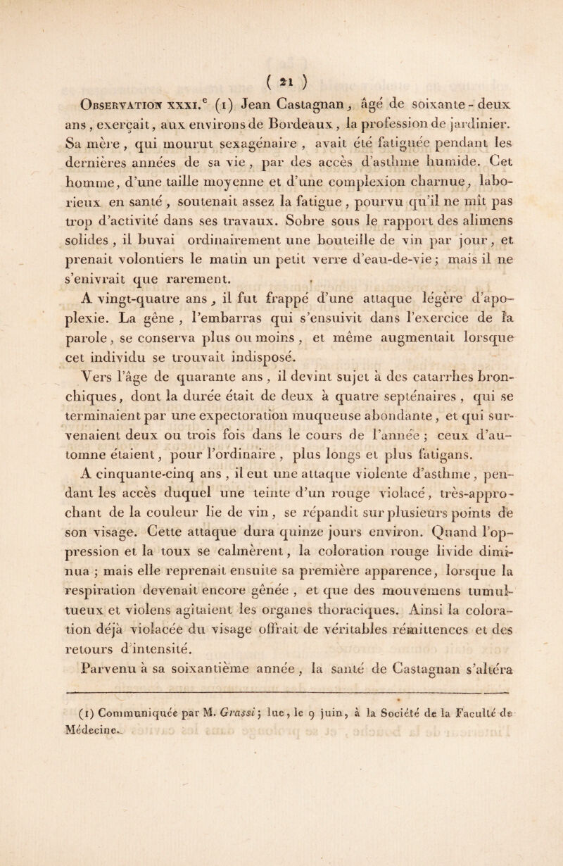 ( ) Observation XXXI.® (i) Jean Castagnan^ âgé de soixante - deux ans , exerçait, aux environs de Bordeaux, la profession de jardinier. Sa mère , qui mourut sexagénaire , avait été fatiguée pendant les dernières années de sa vie , par des accès d’astliiiie liumide. Cet homme, d’une taille moyenne et d’une eomplexion charnue, labo¬ rieux en santé , soutenait assez la fatigue , pourvu qu’il ne mît pas trop d’activité dans ses travaux. Sobre sous le rapport des alimens solides, il buvai ordinairement une bouteille de vin par jour, et prenait volontiers le matin un petit verre d’eau-de-vie ; mais il ne s’enivrait que rarement. A vingt-quatre ans ^ il fut frappé d’une attaque légère d’apo¬ plexie. La gêne , l’embarras qui s’ensuivit dans l’exercice de la parole, se conserva plus ou moins , et même augmentait lorsque cet individu se trouvait indisposé. Vers l’âge de quarante ans , il devint sujet à des catarrhes bron¬ chiques, dont la durée était de deux à quatre septénaires , qui se terminaient par une expectoration muqueuse abondante , et qui sur¬ venaient deux ou trois fois dans le cours de l’année ; ceux d’au¬ tomne étaient, pour l’ordinaire , plus longs et plus fatigans. A cinquante-cinq ans , il eut une attaque violente d’asthme, pen¬ dant les accès duquel une teinte d’un rouge violacé, très-appro¬ chant de la couleur lie de vin, se répandit sur plusieurs points de son visage. Cette attaque dura quinze jours environ. Quand l’op¬ pression et la toux se calmèrent, la coloration rouge livide dimi¬ nua ; mais elle reprenait ensuite sa première apparence, lorsque la respiration devenait encore gênée, et que des mouvemens tumul¬ tueux et violens agitaient les organes thoraciques. Ainsi la colora¬ tion déjà violacée du visage offrait de véritables rémittences et des retours d’intensité. Parvenu à sa soixantième année , la santé de Castagnan s’altéra (i) Communiquée par M. Gi'assi', lue, le 9 juin, à la Société de la Faculté cl© Médecine.,