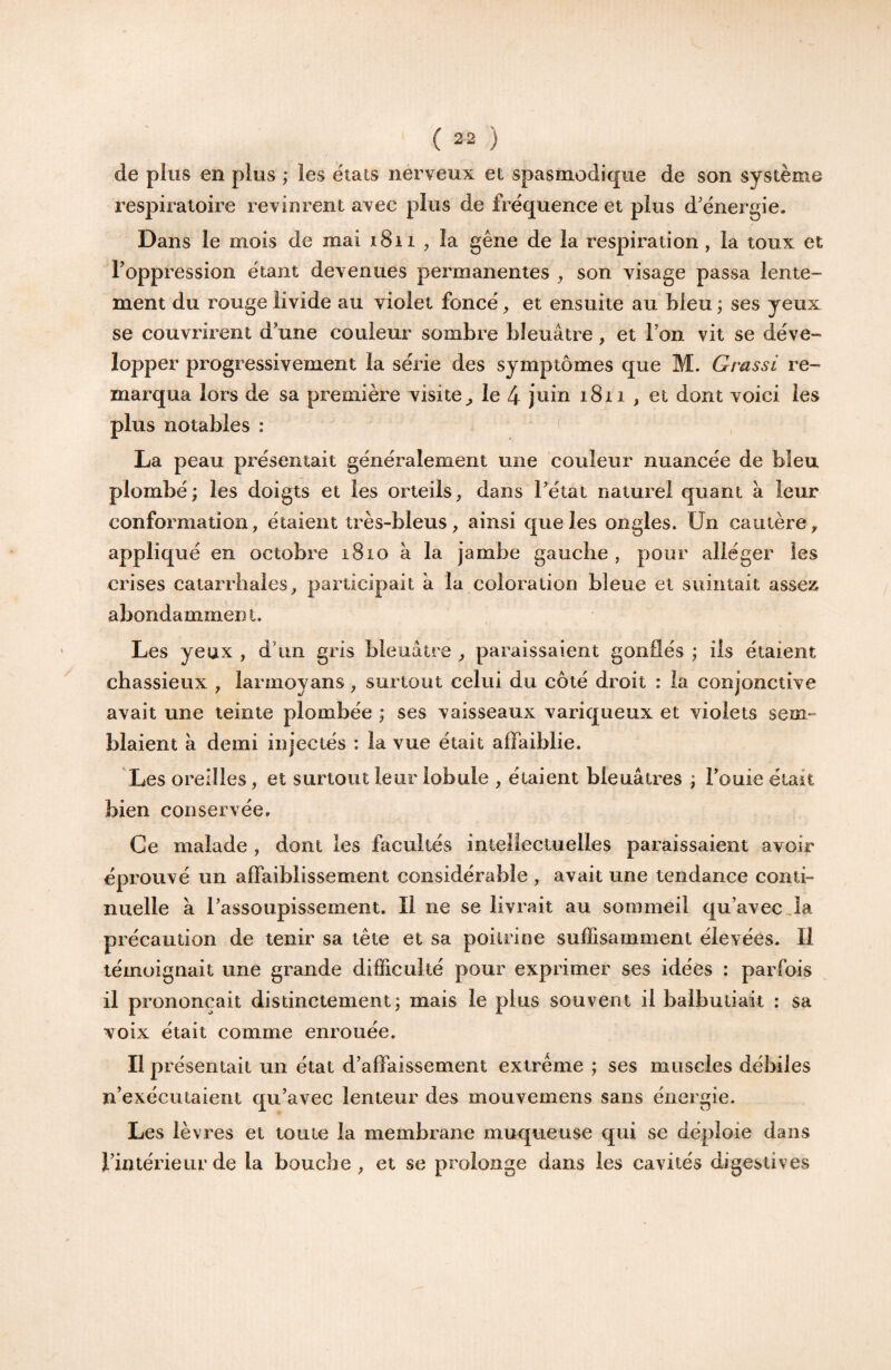 de pins en plus ; les états nerveux et spasmodique de son système respiratoire revinrent avec plus de fréquence et plus d'énergie. Dans le mois de mai i8n ^ la gêne de la respiration, la toux et l’oppression étant devenues permanentes son visage passa lente¬ ment du rouge livide au violet foncé, et ensuite au bleu ; ses yeux se couvrirent d’une couleur sombre bleuâtre, et l’on vit se déve¬ lopper progressivement la série des symptômes que M. Grassi re¬ marqua lors de sa première visite^ le 4 juin 1811 , et dont voici les plus notables : ( La peau présentait généralement une couleur nuancée de bleu plombé; les doigts et les orteils, dans l’état naturel quant à leur conformation, étaient très-bleus, ainsi que les ongles. Un cautère, appliqué en octobre 1810 à la jambe gauche , pour alléger les crises catarrhales, participait à la coloration bleue et suintait assex abondamment. Les yeux , d’un gris bleuâtre , paraissaient gonflés ; ils étaient chassieux , larmoyans, surtout celui du côté droit : la conjonctive avait une teinte plombée ; ses vaisseaux variqueux et violets sem¬ blaient a demi injectés : la vue était affaiblie. Les oreilles, et surtout leur lobule , étaient bleuâtres ; l’ouie était bien conservée. Ce malade , dont les facultés intellectuelles paraissaient avoir éprouvé un affaiblissement considérable , avait une tendance conti¬ nuelle à l’assoupissement. Il ne se livrait au sommeil qu’avec,la précaution de tenir sa tête et sa poitrine suffisamment élevées. Il témoignait une grande difficulté pour exprimer ses idées : parfois il prononçait distinctement; mais le plus souvent il balbutiait : sa voix était comme enrouée. H présentait un état d’affaissement extrême ; ses muscles débiles n’exécutaient qu’avec lenteur des mouvemens sans énergie. Les lèvres et toute la membrane muqueuse qui se déploie dans l’intérieur de la bouche, et se prolonge dans les cavités digestives