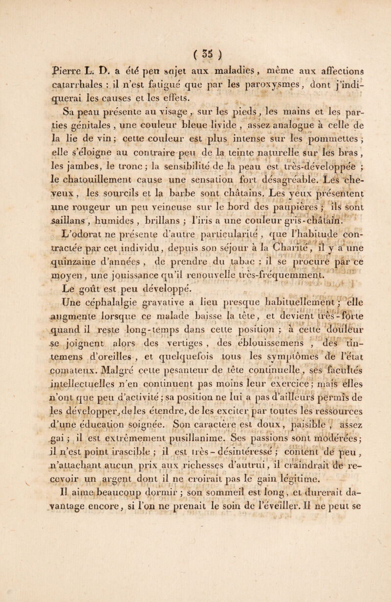 Pierre L. D. a été peu »ttjel aux maladies , même aux affections catarrhales : il n’est fatigué que par les paroxysmes, dont j’indi¬ querai les causes et les effets. Sa peau présente au visage, sur les pieds^ les mains et les par¬ ties génitales , une couleur hleiie livide , assez analogue à celle de la lie de vin; cette couleur est plus intense sur les pommettes; elle s’éloigne au contraire peu de la teinte naturelle sur les bras, les jambes, le tronc; la sensibilité de la peau est très-développéô ; le chatouillement cause une sensation fort désagréable. Les éhe- veux, les sourcils et la barbe sont châtains. Les yeux présentent une rougeur un peu veineuse sur le bord des paupières ; ils sont saillans , humides, brillans ; l’iris a une couleur gris-châtain. L’odorat ne présente d’autre particularité , que l’habitude con- tractée par cet individu, depuis son séjour â la Charité , il y a une quinzaine d’années , de prendre du tabac : il se procuré par ce moyen, une jouissance qu’il renouvelle très-fréquemment. Le goût est peu développé. Une céphalalgie gravative a lieu presque habituellement) elle augmente lorsque ce malade baisse la tête, et devient très-fôrte quand il reste long-temps dans cette position ; â cette douléur .se joignent alors des vertiges , des éblouissemens , des tin- temens d’oreilles , et quelquefois tous les symptômes de l’état comateux. Malgré cette pesanteur de tête continuelle, ses facultés intellectuelles n’en continuent pas moins leur exercice ; mais elles n’ont que peu d’activité ; sa position ne lui a pas d’ailleurs permis de les développer^ de les étendre, de les exciter par toutes les ressources d’une éducation soignée. Son caractère est doux, paisible , assez gai ; il est extrêmement pusillanime. Ses passions sont modérées; il n’est point irascible ; il est irès-désintéressé ; content de peu, n’attachant aucun prix aux richesses d’autrui, il craindrait ffe re¬ cevoir un argent dont il ne croirait pas le gain légitime. Il aimCibeaucoup dormir ; son sommeil est long, et durerait da¬ vantage encore, si l’on ne prenait le soin de l’éveiller. Il ne peut se