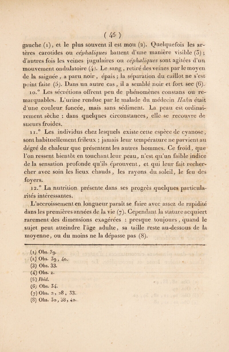 \ ( 45' )■ gauche (i), et le plus souvent il est mou (2). Quelquefois les ar¬ tères carotides ou céphaliques battent d’une manière visible (5) i d’autres fois les veines jugulaires ou céphaliques sont agitées d’un mouvement ondulatoire (4)* Le sang, retiré des veines par le moyen de la saignée , a paru noir , épais ; la séparation du caillot ne s’est point faite (5). Dans un autre cas, il a semblé noir et fort sec (6)a* 10. ® Les sécrétions offrent peu de phénomènes constans ou- re-- marquables. L’urine rendue par le malade du médecin Ilahn était d’une couleur foncée, mais sans sédiment. La peau est ordinai¬ rement sèche : dans quelques circonstances, elle se recouvre de sueurs froides. 11. ^ Les individus chez lesquels existe cette espèce de cyanose , sont habituellement frileux ; jamais leur température ne parvient au dégré de chaleur que présentent les autres hommes. Ce froid, que l’on ressent bientôt en touchant leur peau, n’est qu’un faible indice de la sensation profonde qu’ils éprouvent, et qui leur fait recher¬ cher avec soin les lieux chauds, les rayons du soleil, le feu des foyers. ) 12. ^ La nutrition présente dans ses progrès quelques particula¬ rités intéressantes. L’accroissement en longueur paraît se faire avec assez de rapidité dans les premières années de la vie (7). Cependant la stature acquiert rarement des dimensions exagérées : presque toujours , quand le sujet peut atteindre l’âge adulte, sa taille reste au-dessous de la moyenne, ou du moins ne la dépasse pas (8). (1) Obs. 39. (2.) Obs. 39, (3) Obs. 33. (4) Obs. 2. (6) Obs. 34* (7) Obs. 2, 28 , 33-