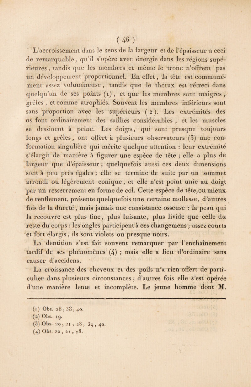 L’accroissement dans le sens de la largeur et de Fepaisseur a ceci de remarquable, qu’il s’opère avec énergie dans les régions supé¬ rieures , tandis que les membres et même le tronc n’ofïrent pas un développement proportionnel. En effet, la tête est communé¬ ment assez volumineuse , tandis que le thorax est rétréci dans quelqu’un de ses points (i) , et que les membres sont maigres , grêles , et comme atrophiés. Souvent les membres inférieurs sont sans proportion avec les supérieurs ( 2 ). Les extrémités des os font ordinairement des saillies considérables , et les muscles se dessinent à peine. Les doigts, qui sont presque toujours longs et grêles, ont offert a plusieurs observateurs (3) une con¬ formation singulière qui mérite quelque attention : leur extrémité s’élargit de manière à figurer une espèce de tête f elle a plus de largeur que d’épaisseur ; quelquefois aussi ces deux dimensions sont à peu près égales ; elle se termine de suite par un sommet arrondi ou légèrement conique, et elle n’est point unie au doigt par un resserrement en forme de col. Cette espèce de tête,ou mieux de l'enflement, présente quelquefois une certaine mollesse, d’autres fois de la dureté, mais jamais une consistance osseuse : la peau qui la recouvre est plus fine, plus luisante, plus livide que celle du reste du corps : les ongles participent a ces cliangemens ; assez courts ^et fort élargis, ils sont violets ou presque noirs. La dentition s’est fait souvent remarquer par l’enchaînement tardif de ses phénomènes (4) ; mais elle a lieu d’ordinaire sans causer d’accidens. La croissance des cheveux et des poils n’a rien offert de parti¬ culier dans plusieurs circonstances ; d’autres fois elle s’est opérée d’une manière lente et incomplète. Le jeune homme dont M. .rwwii ému mu i i.» ■■■—.rp ■■!■■■ n i ■ ■ ■ i ■■ wi ■ ■ 11 ni ii mK, ——1^————i—< (i ) Obs. 28,38, 40. (2) Obs. ig. (3) Obs. 20,21 , 28 , 39 , 40. (4) Obs. 20 , 21 , 28.