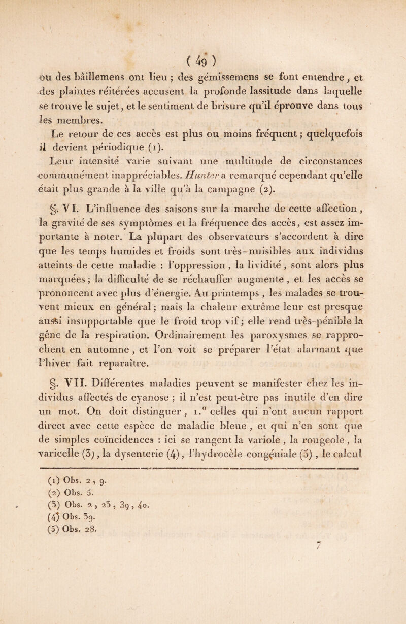 l \ (49) ou des Bâiîlemens ont lieu ,* des gémissemens se font entendre, et des plaintes réitérées accusent la profonde lassitude dans laquelle se trouve le sujet, et le sentiment de brisure qu’il éprouve dans tous les membres. Le retour de ces accès est plus ou moins fréquent ; quelquefois il devient périodique (i). Leur intensité varie suivant une multitude de circonstances eommunément inappréciables. Hanter di remarqué cependant qu’elle était plus grande à la ville qu’à la campagne (2). §. VI. L’influence des saisons sur la marche de cette aflection, la gravité de ses symptômes et la fréquence des accès, est assez im¬ portante à noter. La plupart des observateurs s’accordent à dire que les temps humides et froids sont très-nuisibles aux individus atteints de cette maladie : l’oppression , la lividité, sont alors plus marquées ; la difficulté de se réchaufler augmente , et les accès se prononcent avec plus d’énergie. Au printemps , les malades se trou¬ vent mieux en général ; mais la chaleur extrême leur est presque aus?fei insupportable que le froid trop vif ; elle rend très-pénible la gêne de la respiration. Ordinairement les paroxysmes se rappro¬ chent en automne , et l’on voit se préparer l’état alarmant que l’hiver fait reparaître. g. VII. Différentes maladies peuvent se manifester chez les in¬ dividus affectés de cyanose ; il n’est peut-être pas inutîie d’en dire un mot. On doit distinguer, 1.® celles qui n’ont aucun rapport direct avec cette espèce de maladie bleue , et qui n’en sont que de simples coïncidences : ici se rangent la variole , la rougeole , la varicelle (5j, la dysenterie (4), l’iiydrocèle cong^niale (5) , le calcul (1) Obs. 2 , 9. (2) Obs. 5. (5) Obs. 2 , 25 5 89, (43 Obs. 59.