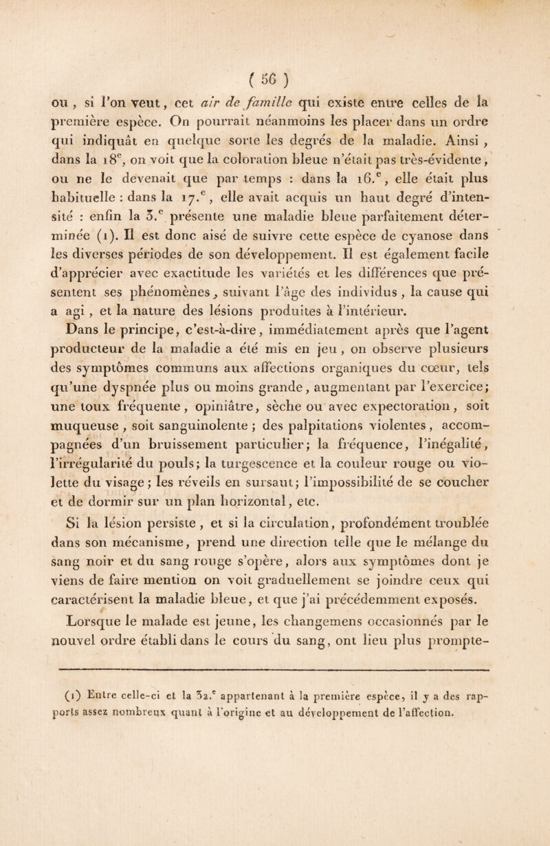 OU, si Ton veut, cet air de famille qui existe entre celles de îa première espèce. On pourrait neanmoins les placer dans un ordre qui indiquât en quelque sorte les degrés de la maladie. Ainsi , dans la i8®, on voit que la coloration lileue n’était pas très-évidente, ou ne le devenait que par temps : dans îa i6.^, elle était plus habituelle : dans îa 17.^, elle avait acquis un haut degré d’inten¬ sité : enfin la 5.^ présente une maladie bleue parfaitement déter¬ minée (1). Il est donc aisé de suivre cette espèce de cyanose dans les diverses périodes de son développement. Il est également facile d’apprécier avec exactitude les variétés et les dilFérences que pré¬ sentent ses phénomènes^ suivant l’âge des individus, la cause qui a agi , et la nature des lésions produites à l’intérieur. Dans le principe, c’est-à-dire, immédiatement après que l’agent producteur de la maladie a été mis en jeu, on observe plusieurs des symptômes communs aux affections organicjues du cœur, tels qu’une dyspnée plus ou moins grande, augmentant par l’exercice; une toux fréquente, opiniâtre, sèche ou avec expectoration, soit muqueuse , soit sanguinolente ; des palpitations violentes , accom¬ pagnées d’un bruissement particulier; îa fréquence, l’inégalité, l’irrégularité du pouls; la turgescence et la couleur rouge ou Vio¬ lette du visage; les réveils en sursaut; l’impossibilité de se coucher et de dormir sur un plan horizontal, etc. Si la lésion persiste , et si la circulation, profondément troublée dans son mécanisme, prend une direction telle que le mélange du sang noir et du sang rouge s’opère, alors aux symptômes dont je viens de faire mention on voit graduellement se joindre ceux qui caractérisent la maladie bleue, et que j’ai précédemment exposés. Lorsque le malade est jeune, les cliangemens occasionnés par le nouvel ordre établi dans le cours du sang, ont lieu plus prompte-  * ■-■■■ . I !■! I ■■ I  ^1... .. ■- — ■  I (1) Entre celle-ci et la 52.^ appartenant à la première espèce, il y a des rap¬ ports assez nombreux quant à l'origine et au développement de l’affection.