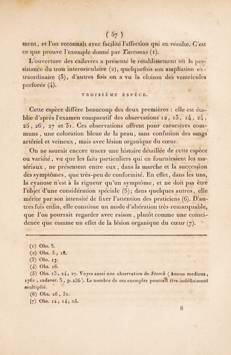 ment, et Ton reconnaît avec facilité Taffection qui en résulte. C’est ce que prouve l’exemple donné par Tacconus (i). L’ouverture des cadavres a présenté le rétablissement ou la per¬ sistance du trou interoriculaire (2), quelquefois son ampliation ex¬ traordinaire (5), d’autres fois on a vu la cloison des ventricules perforée (4). TROISIÈME ESPÈCE. Cette espèce diffère beaucoup des deux premières : elle est éta¬ blie d’après l’examen comparatif des observations 12, i3, i4> 24, 25, 26, 27 et 5i. Ces observations offrent pour caractères com¬ muns , une coloration bleue de la peau, sans confusion des sangs artériel et veineux, mais avec lésion organique du cœur. On ne saurait encore tracer une histoire détaillée de cette espèce ou variété, vu que les faits particuliers qui en fourniraient les ma¬ tériaux , ne présentent entre eux, dans la marche et la succession des symptômes, que très-peu de conformité. En effet, dans les uns, la cyanose n’est à la rigueur qu’un symptôme, et ne doit pas être l’objet d’une considération spéciale (5); dans quelques autres, elle mérite par son intensité de fixer l’attention des praticiens (6). D’au¬ tres fois enfin, elle constitue un mode d’altération très-remarquable, que l’on pourrait regarder avec raison , plutôt comme une coïnci¬ dence que comme un effet de la lésion organique du cœur (7). (1) Obs. 5. (2) Obs. 3 , J 8. (3) Obs. 17, (4) Obs. 16. (5) Obs. iS, 24? 27. Vojez aussi une observation àç, Storch (Annus medicus , 1761 , cadavor. 5 ^ p. 236). Le nombre de ces exemples pourraTl être indéfiniment multiplié. (6) Obs. 26, 31. (7) Obs. 12 , i4 î 25.