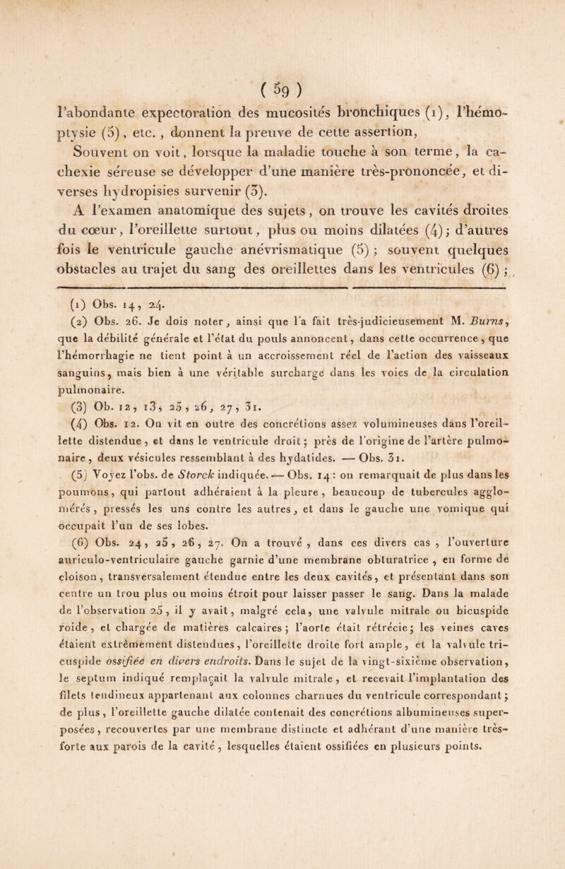 (%) Pabondante expectoralion des mucosités bronchiques (i)^ rhémo- ptysie (5) , etc. , donnent îa preiiye de cette assertion, Souvent on voit, lorsque la maladie touche à son terme, la ca¬ chexie séreuse se développer d’une manière très-prononcée, et di¬ verses hydropisies survenir (5). A l’examen anatomique des sujets, on trouve les cavités droites du cœur, l’oreillette surtout, plus ou moins dilatées (4); d’autres fois le ventricule gauche anévrismatique (5) ; souvent quelques obstacles au trajet du sang des oreillettes dans les ventricules (6) ; , (1) Obs. 14, 24* (2) Obs. 26. Je dois noter, ainsi qne l’a fait très-judicieusement M. Burns^ que la débilité générale et l’état du pouls annoncent, dans cette occurrence , que l’hémorrbagie ne tient point à un accroissement réel de l’action des vaisseaux sanguins, mais bien à une véritable surcharge dans les voies de la circulation pulmonaire. (3) Ob. ï2, i3, 20, 26, 27, 3i. (4) Obs. 12. On vit en outre des concrétions assez voîuanineuses dans l’oreil- îette distendue, et dans le ventricule droit; près de l’origine de l’artère pulmo¬ naire, deux vésicules ressemblant à des hjdatides. — Obs. 3i. (5) Vojez l’obs. de 6'^orcA: indiquée. •—Obs. 14: on remarquait de plus dans les poumons, qui partout adhéraient à la pleure , beaucoup de tubercules agglo¬ mérés , pressés les uns contre les autres, et dans le gauche une vomique qui occupait l’un de ses lobes. (6) Obs. 24, 25, 26, 27. On a trouvé , dans ces divers cas , l’ouverture auriculo-ventriculaire gauche garnie d’une membrane obturatrice , en forme de cloison, transversalement étendue entre les deux cavités, et présentant dans son centre un trou plus ou moins étroit pour laisser passer le sang. Dans la malade de l’observation 20 , il j avait, malgré cela, une valvule mitrale ou bicuspidc roide , et chargée de matières calcaires; l’aorte était rétrécie; les veines caves étaient extrêmement distendues, l’oreillette droite fort ample, et la valvule tri- Cuspide ossifiée en dwers endroits. Dans le sujet de la vingt-sixième observation, le septum indiqué remplaçait la valvule mitrale , et recevait l’implantation des filets tendineux appartenant aux colonnes charnues du ventricule correspondant ; de plus, l’oreillette gauche dilatée contenait des concrétions albumineuses super¬ posées, recouvertes par une membrane distincte et adhérant d’une manière très- forte aux parois de la cavité, lesquelles étaient ossifiées en plusieurs points.