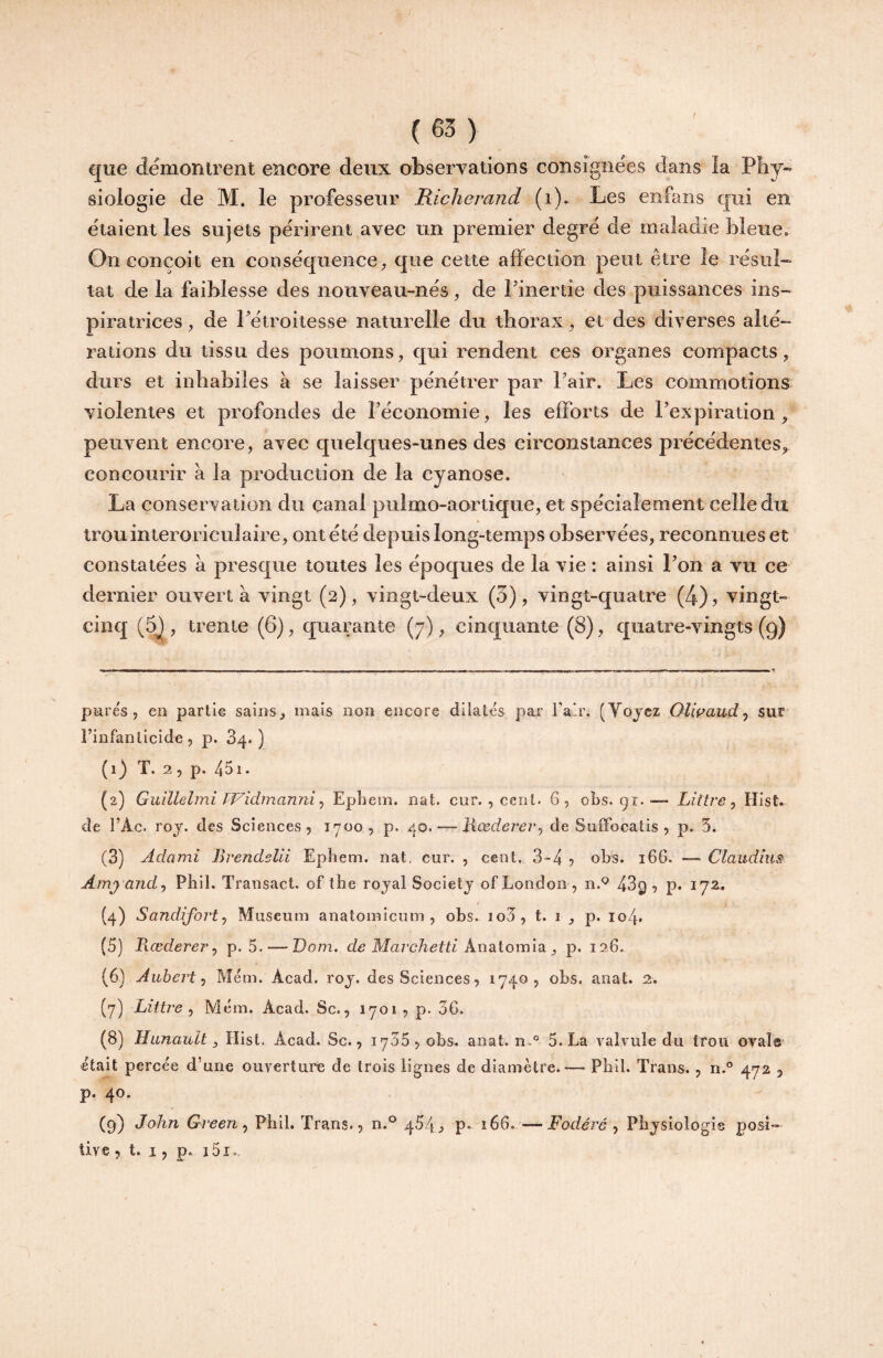 I (63) que démonirent encore deux observations consignées dans la Phy¬ siologie de M. le professeur Richerand (i). Les enfans qui en étaient les sujets périrent avec un premier degré de maladie bleue. On conçoit en conséquence que cette affection peut être le résul¬ tat de la faiblesse des nouveau-nés, de Finertie des puissances ins¬ piratrices , de Fétroitesse naturelle du thorax, et des diverses alté¬ rations du tissu des poumons, qui rendent ces organes compacts, durs et inhabiles à se laisser pénétrer par Fair. Les commotions violentes et profondes de l’économie;, les efforts de l’expiration, peuvent encore, avec quelques-unes des circonstances précédentes, concourir à la production de la cyanose. La conservation du canal pulmo-aortique, et spécialement celle du trou interoriculaire, ont été depuis long-temps observées, reconnues et constatées à presque toutes les époques de la vie : ainsi Fon a vu ce dernier ouvert à vingt (2), vingt-deux (5), vingt-quatre (4), vingt- cinq (5j, trente (6), quarante (7), cinquante (8), quatre-vingts (9) pures, en partie sains, mais non encore dilatés par Fair. (Vojcz Olwajid ^ sur i’infanlicide, p. 34.) (1) T. 2 5 p. 45i. (2) Guillelmi TVidmanni ^ Epliem. nat. cur. , cent. 6, obs. 91. — Littré^ Hist. de l’Ac. roj. des Sciences, 1700, p. 40. — Hœderer^ de Suffocatis , p. 5. (3) Âdami Brendelii Ephem. nat, cur. , cent, 3-4 , obs. 166. — Claudius Amj andy Phil. Transact. of the rojal Societj of London , n.*^ 43^ , p. 172^ (4) Sandiforty Muséum anatomicum , obs. io3, t. 1 , p. io4* (5) Bœderer^ p. 5. — TJom. de Marchetti knalomist y p. 126. (6) Aubert J Mém. Acad. roj. des Sciences, 1740, obs. anat. 2. (7) Liitre ^ Mém. Acad. Sc., 1701, p. 36. (8) Hunault y Hist. Acad. Sc., 1735, obs. anat. n.® 5. La valvule du trou ovaî© était percée d'une ouverture de trois lignes de diamètre.— Pbil. Trans., n.° 472 , p. 40. (9) John Green ^ Phil. Trans., n.*^ 4^4^ p- 166.—Fadéré y Physiologie posi¬ tive > t. I, p. i5i.