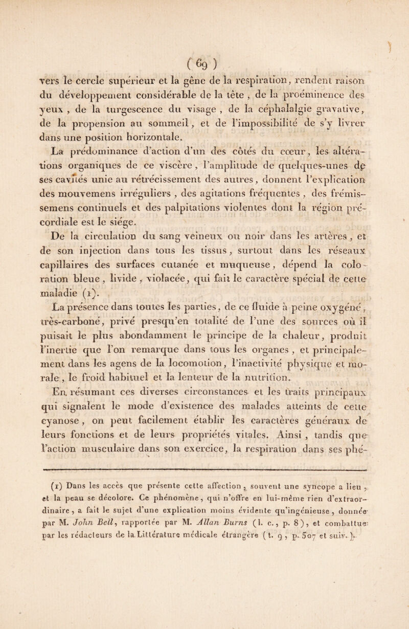 Ters le cercle svipe'rieur et la gêne de la respiration, rendent raison dn dêveJoppement considérable de la tête 5 de la proéminence des yeux , de la turgescence du visage , de la céplialalgie gravative, de la propension au sommeil, et de Timpossibililé de s’y livrer dans une position horizontale. La prédominance d’action d’un des cotés du cœur, les altéra¬ tions organiques de ce viscère , l’amplitude de quekpies-unes dp ses cavués unie an rétrécissement des autres, donnent rexplication des mouvemens irréguliers , des agitations fréquentes , des frémis- semens continuels et des palpitations violentes dont la région pré- cordiale est le siège. De îa circulation du sang veineux ou noir dans les artères , et de son injection dans tous les tissus, surtout dans les réseaux, capillaires des surfaces cutanée et muqueuse, dépend îa colo¬ ration bleue , livide , violacée, qui fait le caractère spécial de cette maladie (i). La présence dans toutes les parties, de ce iiuide h peine oxygéné, très-earboné, privé presqii’en totalité de Pune des sources où il puisait le plus abondamment le principe de îa chaleur, produit l’inertie que l’on remarque dans tous les organes , et principale¬ ment dans les agens de la locomotion, Pinactivité physique et mo¬ rale , le froid babituel et la lenteur de la nutrition. En résumant ces diverses eireonstances et les traits principaux qui signalent le mode d’existence des malades atteints de celte cyanose, on peut facilement établir les caractères généraux de leurs fonctions et de leurs propriétés vitales. Ainsi , tandis que l’action musculaire dans son exercice, îa respiration dans ses pbé- (i) Dans les accès que présente cette affection, souvent une sjneope a lieu ,, <et la peau se décolore. Ce phénomène, qui n’offre en lui-mème rien d’extraor¬ dinaire, a fait le sujet d’une explication moins évidente qu’ingénieuse, donnée' par M. John Bell^ rapportée par M. Jllan Burns (1. c., p. 8), et combattue' par les rédacleurs de la Littérature médicale étrangère ( t. q , p. Soç? et suiv-).