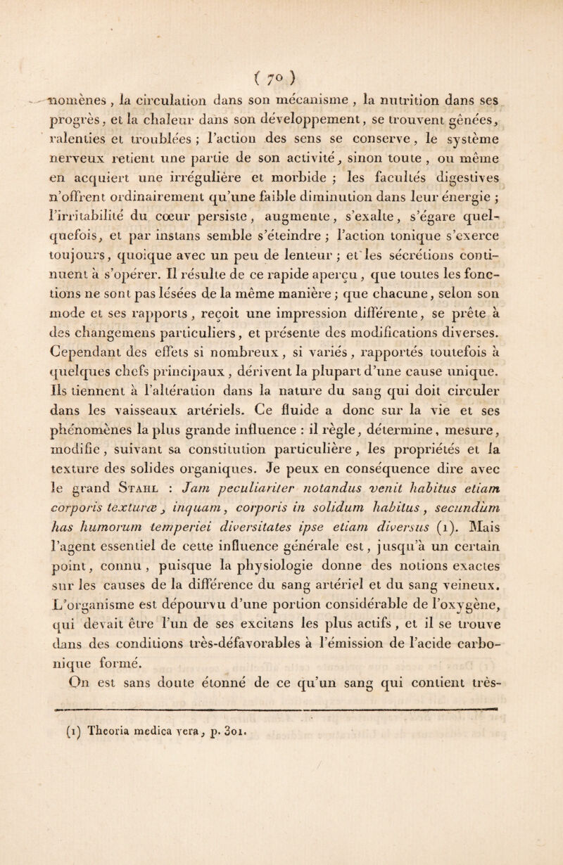 iiomènes , la circulation dans son mécanisme , la nutrition dans ses progrès^ et la chaleur dans son développement, se trouvent gênées, ralenties et troublées ; Taction des sens se conserve, le système nerveux retient une partie de son activité, sinon toute, ou même en acquiert une irrégulière et morbide ; les facultés digestives n’offrent ordinairement qu’une faible diminution dans leur énergie ; l’irritabilité du cœur persiste, augmente, s’exalte, s’égare quel* quefois, et par instans semble s’éteindre ; l’action tonique s’exerce toujours, quoique avec un peu de lenteur ; et'les sécrétions conti¬ nuent à s’opérer. Il résulte de ce rapide aperçu , que toutes les fonc¬ tions ne sont pas lésées de la même manière ; que chacune, selon son mode et ses rapports, reçoit une impression différente, se prête à des changemens particuliers, et présente des modifications diverses. Cependant des effets si nombreux, si variés, rapportés toutefois à quelques chefs principaux , dérivent la plupart d’une cause unique. Ils tiennent à l’altération dans la nature du sang qui doit circuler dans les vaisseaux artériels. Ce fluide a donc sur la vie et ses phénomènes la plus grande influence : il règle, détermine, mesure, modifie, suivant sa constitution particulière , les propriétés et la texture des solides organiques. Je peux en conséquence dire avec le grand Stahl : Jam peculiarüer notandus venit habitus etiam corporis texturœ , inquam, corporis in solidum habitus , secundum has humorum temperiei dwersitates ipse etiam diversus (i). Mais l’agent essentiel de cette influence générale est, jusqu’à un certain point, connu , puisque la physiologie donne des notions exactes sur les causes de la différence du sang artériel et du sang veineux. L’organisme est dépourvu d’une portion considérable de l’oxygène, qui devait être l’un de ses excitans les plus actifs, et il se trouve dans des conditions très-défavorables à l’émission de l’acide carbo¬ nique formé. On est sans doute étonné de ce qu’un sang qui contient très- (i) Theoria medica yera, p. 3oi.
