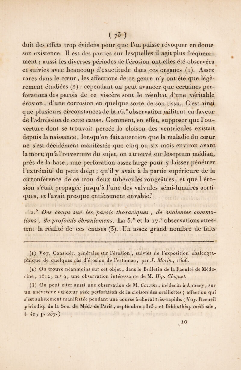 ( 7^ ) diiit des effets trop évidens pour que Ton puisse révoquer en doute son existence. Il est des parties sur lesquelles ii agit plus fréquem¬ ment ; aussi les diverses périodes de Térosion ont-elles été observées et suivies avec beaucoup d’exactitude dans ces organes (i). Assez rares dans le coeur, les affections de ce genre n’y ont été que légè¬ rement étudiées (2) : cependant on peut avancer que certaines per¬ forations des parois de ce viscère sont le résultat d’une véritable érosion, d’une Corrosion en quelque sorte de son tissu. C’est ainsi que plusieurs circonstances de la 16/observation militent en faveur de l’admission de cette cause. Comment, en effet, supposer que l’ou¬ verture dont se trouvait percée la cloison des ventricules existait depuis la naissance, lorsqu’on fait attention que la maladie du cœur ne s’est décidément manifestée que cinq, ou six mois environ avant la mort; qu’à l’ouverture du sujet, on a trouvé sur leseptum médian, près de la base , une perforation assez large pour y laisser pénétrer l’extrémité du petit doigt ; qu’il y avait à la partie supérieure de la circonférence de ce trou deux tubercules rougeâtres ; et que l’éro¬ sion s’ëtait propagée jusqu’à l’une des valvules sémi-lunaires aorti¬ ques, et l’avait presque entièrement envahie? ’2.^ Des coups sur les parois thoraciques ^ de violentes commo¬ tions , de profonds ébranlemens, La et la 17.® observations attes¬ tent la réalité de ces causes (3). Un assez grand nombre de faits ---- —■ .. .... lili.l I .1.1 .1 ..— ’ (1) Yoj. Consldér. générales sur l’érosion , suivies de l’exposition chalcogra- •A ^ ‘ ' phîque de quelques ras d’érosion de l’estomac, par X Morin ^ 1806. •i (a) On trouve néanmoins sur cet objet, dans le Bulletin de la Faculté de Méde¬ cine , 1812, n.® 9, une observation intéressante de M. Hip. Cloquet. (3) On peut citer aussi une observation de M. Carron ^ médecin à Annecy, sur un anévrisme du cœur avec perforation de la cloison des oreillettes ; affection qui s’est subitement manifestée pendant une course à cheval très-rapide. ( Voy. Recueil périodiq. de la Soc. de Méd.' de Paris, septembre i8i3 ; et Bibiiothèq. médicale, te , P» 25]* ) ^ 10