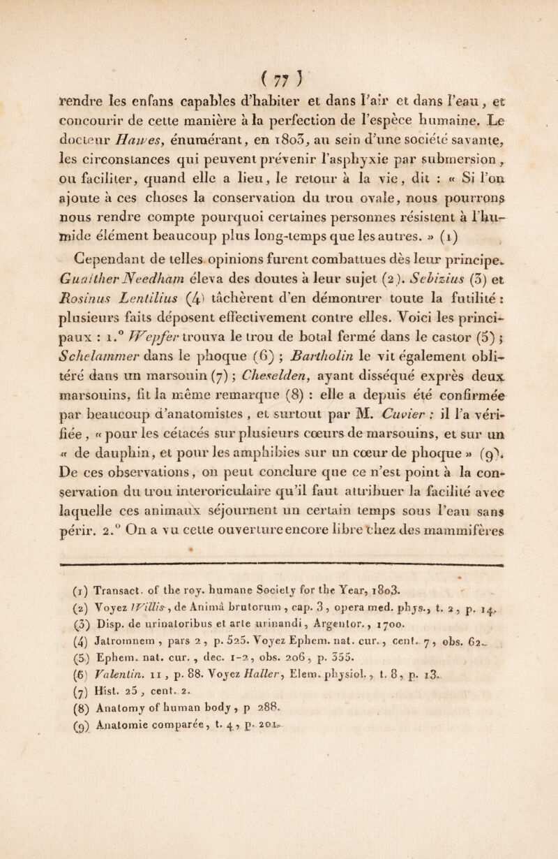 i'endre les en fans capables d’habiter et dans l’air et dans l’ean ^ et concourir de cette manière à la perfection de l’espèce humaine. Le docteur HaweSy énumérant, en t8o5, au sein d’une société savante, les circonstances qui peuyent prévenir l’asphyxie par submersion , ou faciliter, quand elle a lieu, le retour à la vie, dit : « Si l’on ajoute à ces clioses la conservation du trou ovale, nous pourrons nous rendre compte pourquoi certaines personnes résistent à rhii- mide élément beaucoup plus long-temps que les autres. (i) Cependant de telles opinions furent combattues dès leur principe». Gu(i!ther Needham éleva des doutes à leur sujet (2 ). Sehizius (3) et Rosinus Lentllius (4^ tâchèrent d’en démontrer toute la futilité : plusieurs faits déposent effectivement contre elles. Voici les princi* paux : 1.® trouva le irou de hotal fermé dans le castor (3) ? Schelammer dans le phoque (6) ; Baj’tholin le vit également obli¬ téré dans un marsouin (7) ; Cheselden, ayant disséqué exprès deux marsouins, lit la même remarque (8) : elle a depuis été confirmée par beaucoup d’anatomistes , et surtout par M. Cuvier : il l’a véri¬ fiée , « pour les cétacés sur plusieurs cœurs de marsouins, et sur un «f de dauphin, et pour les amphibies sur un cœur de phoque » (9). De ces observations, on peut conclure que ce n’est point â la con¬ servation du trou interoriculaire qu’il faut attribuer la facilité avec laquelle ces animaux séjournent un certain temps sous l’eau sans périr. 2 .® On a vu cette ouverture encore libre chez des mammifères (t) Transact. of the roj. humane Secielj for lhe Year, i8o3. (2) Voyez de Anima brutorum , cap. 3 , opéra med. pbys., t. 2 , p, ip„ (3) Disp, de uriiialoribus et arte urinandi, Argenlor., 1700. (4) Jalromnem , pars 2 , p. 525. Voyez Epbem. iiat. cur., cent, y, obs. 62.» (^5.) Ephem, nat. cur. , dec. 1-2, obs. 206, p. 355. (6) Valentin. 11, p. 88. Voyez Haller.) Eleiii. pbysiol. y t. 8, p. (2) Hist. 25, cent. 2. (8) Anatomy of human body , p 288. (^) Anatomie comparée , t. 4 , p. 2oii.