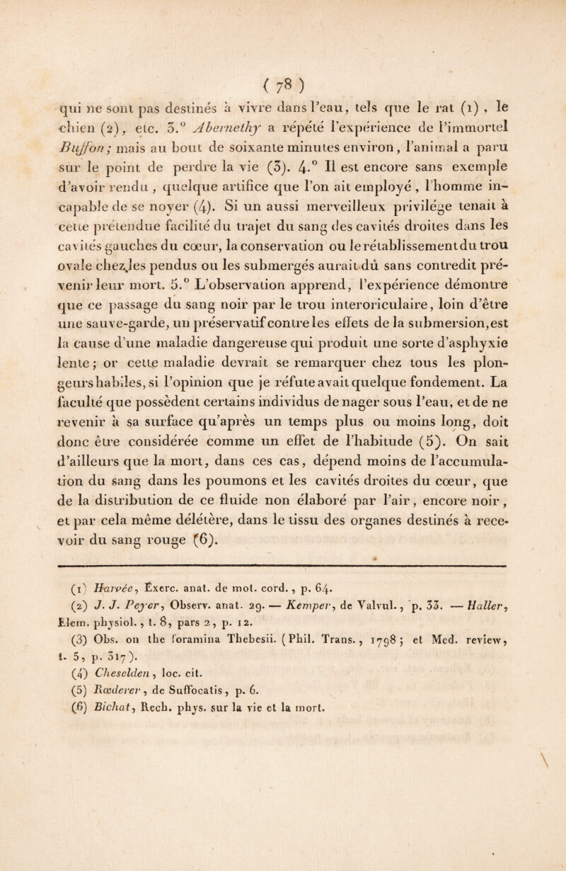 ( 7^ ) qui ne sont pas destinés à vivre dans l’eau, tels que le rat (i) , le cîiieii (2), etc. 5, Abernethy a répété l’expérience de i’initiioriel Bujfon; mais au bout de soixante minutes environ, Tanimal a paru sur le point de perdre la vie (5). 4-^ H est encore sans exemple d’avoir rendu , quelque artifice que l’on ait employé , riiomme in¬ capable de se noyer (4). Si un aussi merveilleux privilège tenait à cette prétendue facilité du trajet du sang des cavités droites dans les cavités gauches du cœur, la conservation ou le rétablissement du trou ovale chezjes pendus ou les submergés aurait du sans contredit pré¬ venir leur mort. 5.” L’observation apprend, l’expérience démontre que ce passage du sang noir par le trou interoriculaire, loin d’être une sauve-garde, un préservatif contre les effets delà submersion,est la cause d’une maladie dangereuse qui produit une sorte d’aspliyxie lente ; or cette maladie devrait se remarquer chez tous les plon- geursbabiles, si l’opinion que je réfute avait quelque fondement. La faculté que possèdent certains individus de nager sous l’eau, et de ne revenir a sa surface qu’après un temps plus ou moins long, doit donc être considérée comme un effet de l’habitude (5). On sait d’ailleurs que la mort, dans ces cas, dépend moins de l’accumula- iron du sang dans les poumons et les cavités droites du coeur, que de la distribution de ce fluide non élaboré par l’air, encore noir, et par cela même délétère, dans le tissu des organes destinés à rece¬ voir du sang rouge (6). (i^ Hajvée^ Éxerc. anat. de mol. cord., p. 64* (2) J. J. Pej er, Observ. anat. 29. — Kemper-, de Yalvul., p, 33. — Haller-) Eîem. pbjsiol., t. 8, pars 2, p. 12. (3) Obs. on tbe foraniina Tbebesii. ( Pbil. Trans., 1798; et Med. review j 1. 5, p. 317). (4) Cheseldeji, loc. cit. (5) Rœdei'er-) de Suffocatis , p. 6. (B) Bichat) Recb. pbj^s. sur la vie et la mort. \