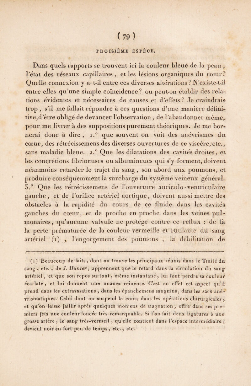 TROISIÈME ESPÈCE. Dans quels rapports se trouvent ici la couleur bleue de la peau ^ Fétat des réseaux capillaires , et les lésions organiques du cœur? Quelle connexion y a> t-il entre ces diverses altérations ? N’existe-i-ii entre elles qu’une simple coïncidence? ou peut-on établir des rela” tions évidentes et nécessaires de causes et d’effets? Je craindrais trop , s’il me fallait répondre à ces questions d’une manière défini¬ tive; d’être obligé de devancer l’observation , de l’abandonner même,, pour me livrer à des suppositions purement théoriques. Je me bor¬ nerai donc à dire , i.*^ que souvent on voit des anévrismes du cœur, des rétrécissemens des diverses ouvertures de ce viscère/etc., sans maladie bleue. 2.° Que les dilatations des cavités droites, et les concrétions fibrineuses ou albumineues qui s’y forment, doivent néanmoins retarder le trajet du sang, son abord aux poumons, et produire conséquemment la surcharge du système veineux général. 3.® Que les rétrécissemens de l’ouverture auriculo-ventriculaire gauche, et de l’orifice artériel aortique, doivent aussi meure des obstacles à la rapidité du cours de ce fluide dans les cavités gauches du cœur, et de proche en proche dans les veines pul'» monaires, qu’aucune valvule ne protège contre ce reflux : de là la perte prématurée de la couleur vermeille et rutilante du sang artériel (î) „ l’engorgement des poumons , la débilitation de (i) Beaucoup de faits, dont on trouve les principaux réunis dans le Traité da sang , etc. , de J. Hunier ^ apprennent que le retard dans la circulation du sang' artériel, et que son repos surtout, même instantané, lui font perdre sa couleur écarlate , et lui donnent une nuance veineuse. C’est en effet cet aspect qu’il prend dans les extravasations , dans les épanchcmens sanguins, dans les sacs ané-' vrismatiques. Celui dont on suspend le cours dans les opérations chirurgicales j et qu’on laisse jaillir après quelques momens de stagnation , offre dans ses pre¬ miers jets une couleur foncée très-remarquable. Si l’on fait deux ligatures à une grosse artère, le sang très-vermeil, qu’elle contient dans l’espace intermédiaire devient noir en fort peu de temps, etc., etci