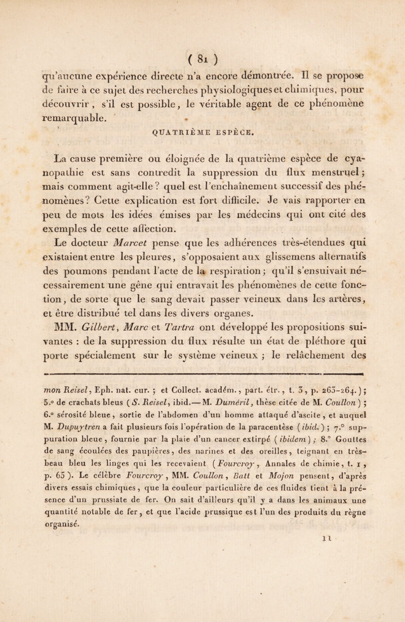 (8x ) qu’aucune expérience directe n’a encore démontrée. Il se propose de faire à ce sujet des recherches physiologiques et cliimiciues, pour découvrir, s’il est possible, le véritable agent de ce phénomène remarquable. QUATRIÈME ESPÈCE. La cause première ou éloignée de la quatrième espèce de cya~ nopathie est sans contredit la suppression du flux menstruel ; mais comment agit-elle? quel est renchaînement successif des phé¬ nomènes? Cette explication est fort difficile. Je vais rapporter en peu de mots les idées émises par les médecins qui ont cité des exemples de cette affection. Le docteur Marcel pense que les adhérences très-élendues qui existaient entre les pleures, s’opposaient aux glissemens alternatifs des poumons pendant l’acte de la respiration ; qu’il s’ensuivait né¬ cessairement une gêne qui entravait les phénomènes de cette fonc¬ tion, de sorte que le sang devait passer veineux dans les artères, et être distribué tel dans les divers organes. MM. Gilbert^ Marc et Tarira ont développé les propositions sui¬ vantes : de la suppression du flux résulte un état de pléthore qui porte spécialement sur le système veineux ; le relâchement des monKeisel-, Eph. nal. cur. ; et Collect. académ., part. élr., t. 3, p. 263-264.); 5. ® de crachats bleus (6*. ^eisel^ ibid.— M. Duméi’il, thèse citée de M. Coullon) ; 6. ® sérosité bleue, sortie de l’abdomen d’un homme attaqué d’ascite, et auquel M. Dupujtreri a fait plusieurs fois ropération de la paracentèse [ibid.') ; sup¬ puration bleue, fournie par la plaie d’un cancer extirpé [ibidem) ; 8.° Gouttes de sang écoulées des paupières, des narines et des oreilles, teignant en très- beau bleu les linges qui les recevaient [Fourci'oj' ^ Annales de chimie, t. i , p. 65 ). Le célèbre Fourcroy , MM. Coullon, Batt et Mojon pensent, d’après divers essais chimiques, que la couleur particulière de ces fluides tient à la pré¬ sence d’un prussiate de fer. On sait d’ailleurs qu’il y a dans les animaux une quantité notable de fer, et que l’acide prussique est i’un des produits du règne organisé. il