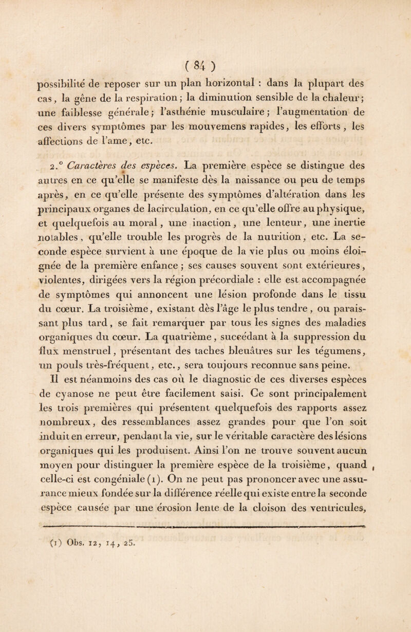 (S4) possibilité de reposer sur un plan horizontal : dans la plupart des cas, la gêne de la respiration ; la diminution sensible de la chaleur; une faiblesse générale ; Fasthénie musculaire ; l’augmentation de ces divers symptômes par les mouvemens rapides, les efforts , les affections de Famé, etc. 2.*^ Caractères des espèces, La première espèce se distingue des autres en ce qu’elle se manifeste dès la naissance ou peu de temps après, en ce qu’elle présente des symptômes d’altération dans les principaux organes de lacirculation, en ce qu’elle offre au physique, et quelquefois au moral, une inaction, une lenteur, une inertie notables, qu’elle trouble les progrès de la nutrition, etc. La se¬ conde espèce survient à une époque de la vie plus ou moins éloi¬ gnée de la première enfance ; ses causes souvent sont extérieures, violentes, dirigées vers la région précordiale : elle est accompagnée de symptômes qui annoncent une lésion profonde dans le tissu du coeur. La troisième, existant dès l’âge le plus tendre , ou parais¬ sant plus tard, se fait remarquer par tous les signes des maladies organiques du coeur. La quatrième, succédant à la suppression du iîux menstruel, présentant des taches bleuâtres sur les tégumens, un pouls très-fréquent, etc., sera toujours reconnue sans peine. Il est néanmoins des cas où le diagnostic de ces diverses espèces de cyanose ne peut être facilement saisi. Ce sont principalement les trois premières qui présentent quelquefois des rapports assez nombreux, des ressemblances assez grandes pour que l’on soit induit en erreur, pendant la vie, sur le véritable caractère des lésions organiques qui les produisent. Ainsi l’on ne trouve souvent aucun moyen pour distinguer la première espèce de la troisième, quand , celle-ci est congéniale (i). On ne peut pas prononcer avec une assu¬ rance mieux fondée sur la différence réelle qui existe entre la seconde espèce causée par une érosion lente de la cloison des ventricules. (l) Obs. 12, 14, 25. /