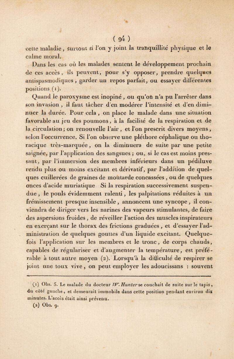 cette maladie , surtout si l’on y joint la tranquillité' physique et le calme moral. Dans les cas où les malades senient le développement prochain de ces accès , ils peuvent, pour s’y opposer, prendre quelqvies antispasmodiques , garder un repos parfait, ou essayer différentes positions (i). Quand le paroxysme est inopiné , ou qu’on n’a pu l’arrêter dans son invasion , il faut tâcher d’en modérer l’intensité et d’en dimi¬ nuer la durée. Pour cela , on place le malade dans une situation favorable au jeu des poumons, à la facilité de la respiration et de la circulation ; on renouvelle l’air , et l’on prescrit divers moyens , selon l’occurrence. Si l’on observe une pléthore céphalique ou tho¬ racique très-marquée, on la diminuera de suite par une petite saignée, par l’application des sangsues ; ou, si le cas est moins pres¬ sant, par l’immersion des membres inférieurs dans un pédiluve rendu plus ou moins excitant et dérivatif, par l’addition de quel¬ ques cuillerées de graines de moutarde concassées , ou de quelques onces d’acide muriatique Si la respiration successivement suspen¬ due , le pouls évidemment ralenti, les palpitations réduites à un frémissement presque insensible , annoncent une syncope , il con¬ viendra de diriger vers les narines des vapeurs stimulantes, de faire des aspersions froides , de réveiller l’action des muscles inspirateurs en exerçant sur le thorax des frictions graduées , et d’essayer l’ad¬ ministration de quelques gouttes d’un liquide excitant. Quelque¬ fois l’application sur les membres et le tronc, de corps chauds, capables de régulariser et d’augmenter la température, est préfé¬ rable â tout autre moyen (2). Lorsqu’à la difficulté de respirer se joint une toux vive, on peut employer les adoucissans : souvent (1) Obs. 5. Le malade du docteur TF^. Hunier se couchait de suite sur le tapis, du côté gauche, et demeurait immobile dans cette position pendant environ dix minutes. L’accès était ainsi prévenu. (2) Obs. 9.