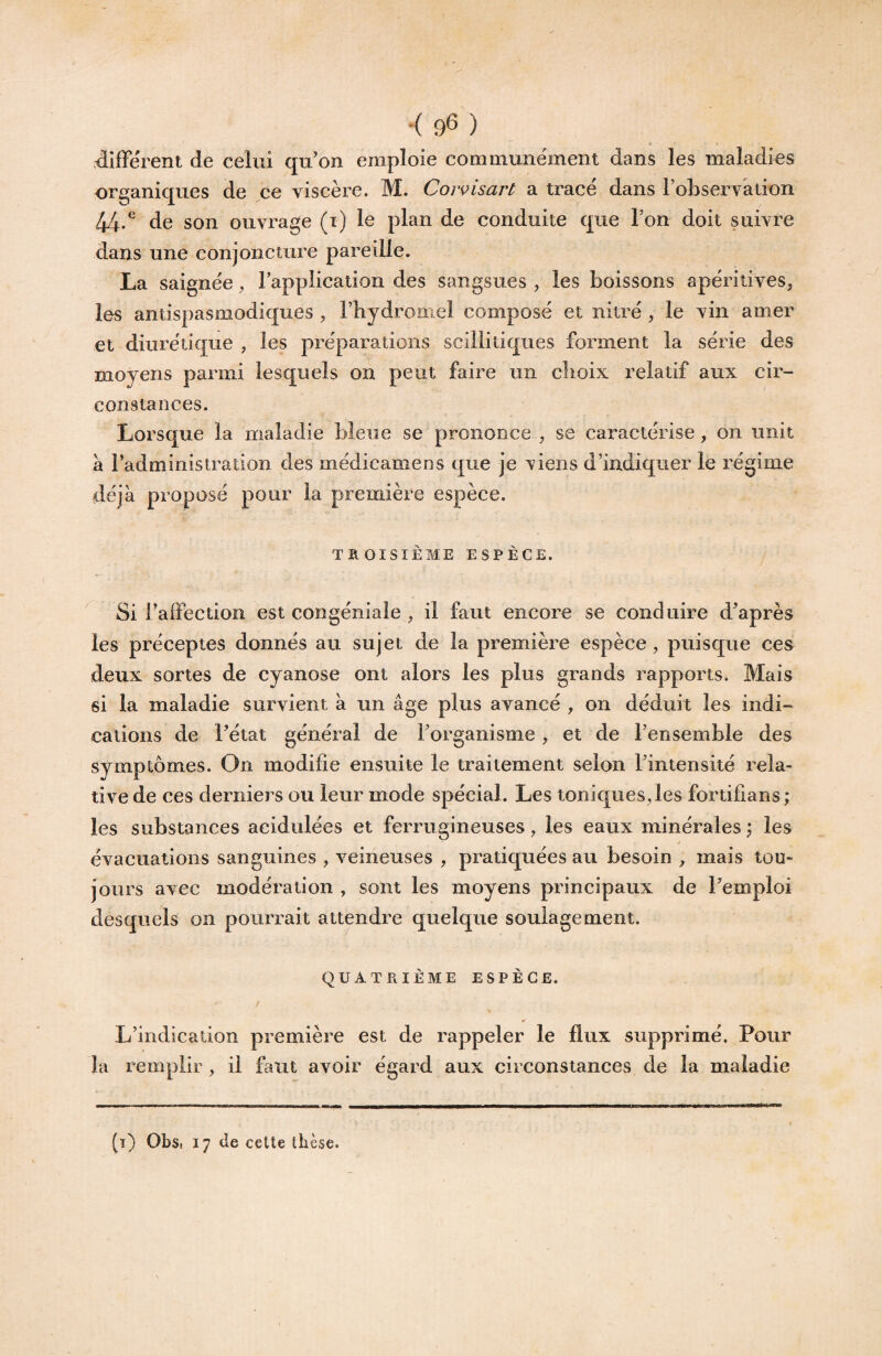 < 9^ ) difFérent de celui qu’on emploie communément dans les maladies organiques de ce viscère. M. Coivisart a tracé dans l’observation /|/|/^ de son ouvrage (i) le plan de conduite que l’on doit suivre dans une conjoncture pareille. La saignée, l’application des sangsues , les boissons apéritives, les antispasmodiques , l’hydromel composé et nitré , le vin amer et diurétique , les préparations scillitiques forment la série des moyens parmi lesquels on peut faire un choix relatif aux cir¬ constances. Lorsque la maladie bleue se prononce , se caractérise, on unit à Padministration des médicamens que je viens d’indiquer le régime déjà proposé pour la première espèce. TROISIÈME ESPÈCE. ^ Si l’aiFection est congéniale , il faut encore se conduire d’après les préceptes donnés au sujet de la première espèce, puisque ces deux sortes de cyanose ont alors les plus grands rapports. Mais si la maladie survient à un âge plus avancé , on déduit les indi¬ cations de l’état général de l’organisme, et de l’ensemble des symptômes. On modifie ensuite le traitement selon l’intensité rela¬ tive de ces derniers ou leur mode spécial. Les toniques,les fortifians; les substances acidulées et ferrugineuses, les eaux minérales \ les * évacuations sanguines , veineuses , pratiquées au besoin ^ mais tou¬ jours avec modération , sont les moyens principaux de l’emploi desquels on pourrait attendre quelque soulagement. QUATRIÈME ESPÈCE. L’indication première est de rappeler le flux supprimé. Pour la remplir, il faut avoir égard aux circonstances de la maladie (t) Obs. 17 (le cette thèse.