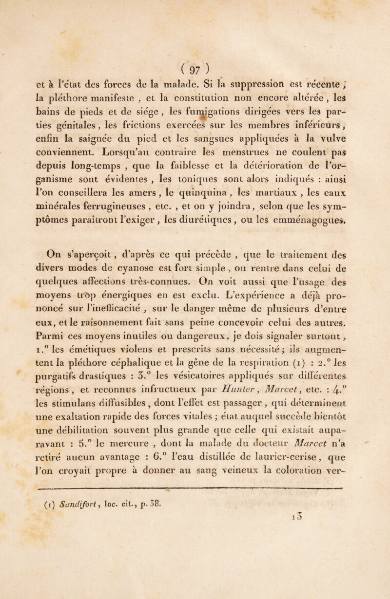 et à Téiat des forces de la malade. Si la suppréssion est récente > la pléthore manifeste , et la constitution non encore altérée , les bains de pieds et de siège, les fumigations dirigées vers les par¬ ties génitales, les frictions exercées sur les membres inférieurs , enfin la saignée du pied et les sangsues appliquées à la vulve conviennent. Lorsqu’au contraire les menstrues ne coulent pas depuis long-temps , que la faiblesse et la détérioration de l’or¬ ganisme sont évidentes , les toniques sont alors indit^ués : ainsi l’on conseillera les amers , le quinquina , les martiaux , les eaux minérales ferrugineuses , etc. , et on y joindra, selon que les sym¬ ptômes paraîtront l’exiger , les diurétiques , ou les emménagogues. On s’aperçoit , d’après ce qui précède , que le traitement des divers modes de cyanose est fort simple > ou rentre dans celui de quelques affections très-connues. On voit aussi que l’usage des moyens trop énergiques en est exclu. L’expérience a déjà pro¬ noncé sur rinefficacité ^ sur le danger même de plusieurs d’entre eux, et le raisonnement fait sans peine concevoir celui des autres. Parmi ces moyens inutiles ou dangereux, je dois signaler surtout , 1.^ les émétiques violens et prescrits sans nécessité; iis augmen¬ tent la pléthore céphalique et la gêne de la respiration (i) : 2.^ les purgatifs drastiques : 5.^ les vésicatoires appliqués sur différentes régions, et reconntts infructueux par Hunier ^ Marcel^ etc. : 4*^ les stimulans diffusibles , dont l’effet est passager , qui déterminent une exaltation rapide des forces vitales ; état auquel succède bientôt une débilitation souvent plus grande que celle qui existait aupa¬ ravant : 5.” le mercure , dont la malade du docteur Marcel n’a retiré aucun avantage : 6.® l’eau distillée de laurier-cerise, que l’on croyait propre à donner au sang veineux la coloration ver- (r) Sandijovt loc. cil., p. 38.