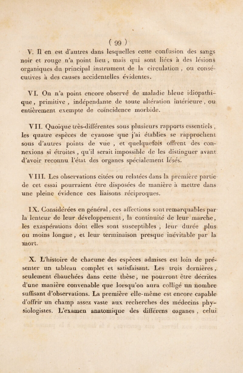 V. Il en est d’autres dans lesquelles cette confusion des sangs noir et rouge n’a point lieu , mais qui sont liées à des lésions organiques du principal instrument de la circulation ^ ou consé¬ cutives à des causes accidentelles évidentes. VL On n’a point encore observé de maladie bleue idiopathi¬ que , primitive , indépendante de toute altération intérieure , ou entièrement exempte de coïncidence morbide. VII. Quoique très-différentes sous plusieurs rapports essentiels , les quatre espèces de cyanose que j’ai établies se rapprochent sous d’autres points de vue , et quelquefois offrent des con¬ nexions si étroites , qu’il serait impossible de les distinguer avant, d’avoir reconnu l’état des organes spécialement lésés. VIII. Les observations citées ou relatées dans la première partie de cet essai pourraient être disposées de manière à mettre dans, une pleine évidence ces liaisons réciproques. IX. Considérées en général^ ces affections sont remarquables par¬ la lenteur de leur développement, la continuité de leur marche, les exaspérations dont elles sont susceptibles , leur durée plus ou moins longue , et leur terminaison presque inévitable par la mort. X. L’histoire de chacune des espèces admises est loin de pré¬ senter un tableau complet et satisfaisant. Les trois dernières, seulement ébauchées dans cette thèse, ne pourront être décrites d’une manière convenable que lorsqu’on aura colligé un nombre suffisant d’observations. La première elle-même est encore capable d’offrir un champ assez vaste aux recherches des médecins phy¬ siologistes. L’examen anatomique des différens oaganes , celui'