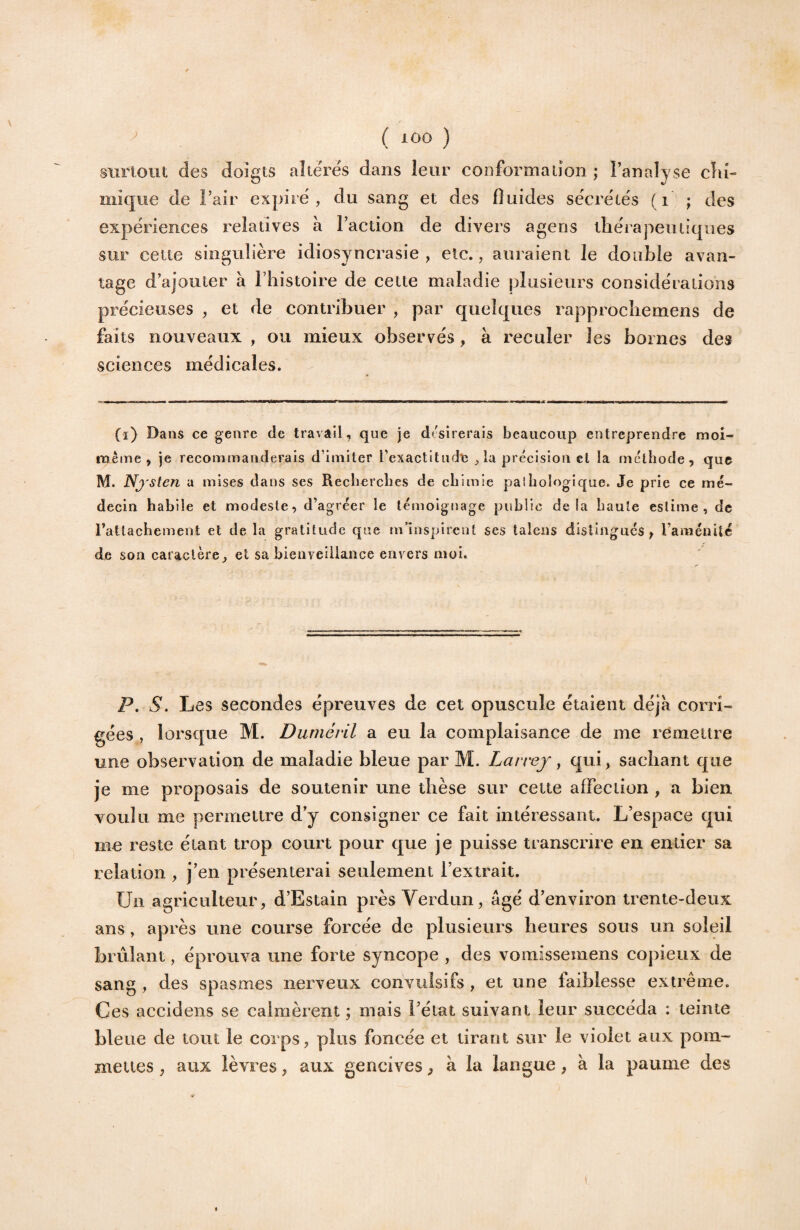 ' ( lÔO ) sxirlouî; des doigts altères dans leur conformation ; l’analyse cliî- miqiie de l’air expire', du sang et des fluides se'cre'te's (i ; des expériences relatives à l’action de divers ageris thérapeutiques sur cette singulière idiosyncrasie, etc., auraient le double avan¬ tage d’ajouter à l’histoire de cette maladie plusieurs considérations précieuses , et de contribuer , par quelques rapprochemens de faits nouveaux , ou mieux observés, à reculer les bornes des sciences médicales. (ï) Dans ce genre de travail, que je dtsirerais beaucoup entreprendre moi- même , je recommanderais d’imiter rexactitudc , la précision et la méthode, que M. Nj'sten a mises dans ses Recherches de chimie paîhologique. Je prie ce mé¬ decin habile et modeste, d’agréer le témoignage public delà haute estime, de rattachement et de la gratitude que m’inspirent ses taleiis distingues , raniénitc de son caractère, et sa bienveillance envers moi. P, S. Les secondes épreuves de cet opuscule étaient déjà corri¬ gées , lorsque M. Durnéril a eu la complaisance de me remettre une observation de maladie bleue par M. Lavvey y qui, sachant que je me proposais de soutenir une thèse sur cette affection , a bien voulu me permettre d’y consigner ce fait intéressant. L’espace qui me reste étant trop court pour que je puisse transcrire en entier sa relation , j’en présenterai seulement l’extrait. Un agriculteur, d’Estain près Verdun, âgé d’environ trente-deux ans, après une course forcée de plusieurs heures sous un soleil brûlant, éprouva une forte syncope , des vomissemens copieux de sang , des spasmes nerveux convulsifs , et une faiblesse extrême. Ces accidens se calmèrent ; mais l’état suivant leur succéda : teinte bleue de tout le corps, plus foncée et tirant sur le violet aux pom- mettes, aux lèvres, aux gencives, à la langue, à la paume des