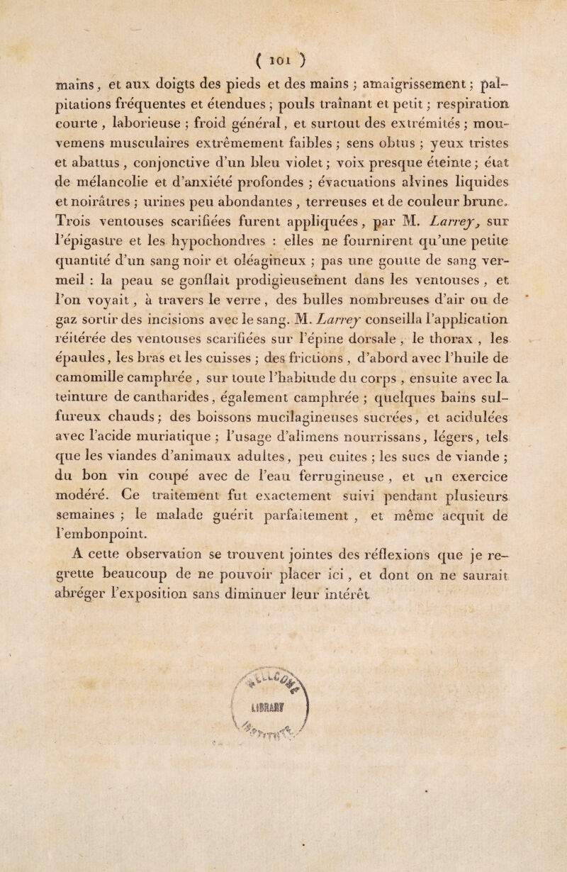 J ( 101 ) mains ^ et aux doigts des pieds et des mains ; amaigrissement ; pal¬ pitations fréquentes et étendues ; pouls traînant et petit ; respiration courte , laborieuse ; froid général, et surtout des extrémités ; mou- vemens musculaires extrêmement faibles ; sens obtus ; yeux tristes et abattus , conjonctiye d’un bleu yiolet ; voix presque éteinte; état de mélancolie et d’anxiété profondes ; évacuations aîvines liquides et noirâtres ; urines peu abondantes , terreuses et de couleur brune» Trois ventouses scarifiées furent appliquées, par M. Larrey^ sur l’épigastre et les hypochondres : elles ne fournirent qu’une petite quantité d’un sang noir et oléagineux ; pas une goutte de sang ver¬ meil : la peau se gonflait prodigieusement dans les ventouses , et l’on voyait, à travers le verre, des bulles nombreuses d’air ou de gaz sortir des incisions avec le sang. M. Larrey conseilla l’application réitérée des ventouses scarifiées sur l’épine dorsale ^ le thorax , les épaules, les bras et les cuisses ; des frictions , d’abord avec l’buile de camomille camphrée , sur toute l’habitude du corps , ensuite avec la teinture de cantharides, également camphrée ; quelques bains sul¬ fureux chauds ; des boissons muciîagineiises sucrées, et acidulées avec l’acide muriatique ; l’usage d’alimens nourrissans, légers, tels, que les viandes d’animaux adultes, peu cuites ; les sucs de viande ; du bon vin coupé avec de l’eau ferrugineuse , et un exercice modéré. Ce traitement fut exactement suivi pendant plusieurs semaines ; le malade guérit parfaitement , et même acquit de l’embonpoint. A cette observation se trouvent jointes des réflexions que je re¬ grette beaucoup de ne pouvoir placer ici , et dont on ne saurait abréger l’exposition sans diminuer leur intérêt \ iJliâlf