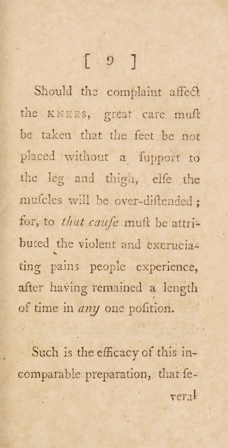 Should tho complaint affedl the KNEES, f^reat care mufl: be taken that the feet be not placed without lupport to the leg and thigh, elfe the mufcles will be over-dhdended ; for, to that caiife mufr be attri¬ buted the violent and excrucia- ting pains people experience, after havinp; temained a lenp-th O O / of time in an^ one pofition. Such is the efficacy of this in¬ comparable preparation, tliat fe¬ ver al