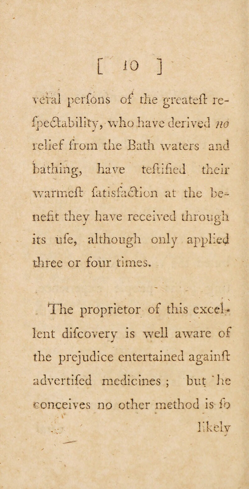 Tcral perfoiis of‘ the greatefl: re- fpeflability, vvho have derived ?ia relief from the Bath waters and bathing, have teftified their warmcft fatisfacliion at the be¬ nefit they have received ihronph J o its life, although only applied diree or four times. The proprietor of this excel¬ lent difcovery is well aware of the prejudice entertained againfl: advertifed medicines ; but die conceives no other method is fo likely