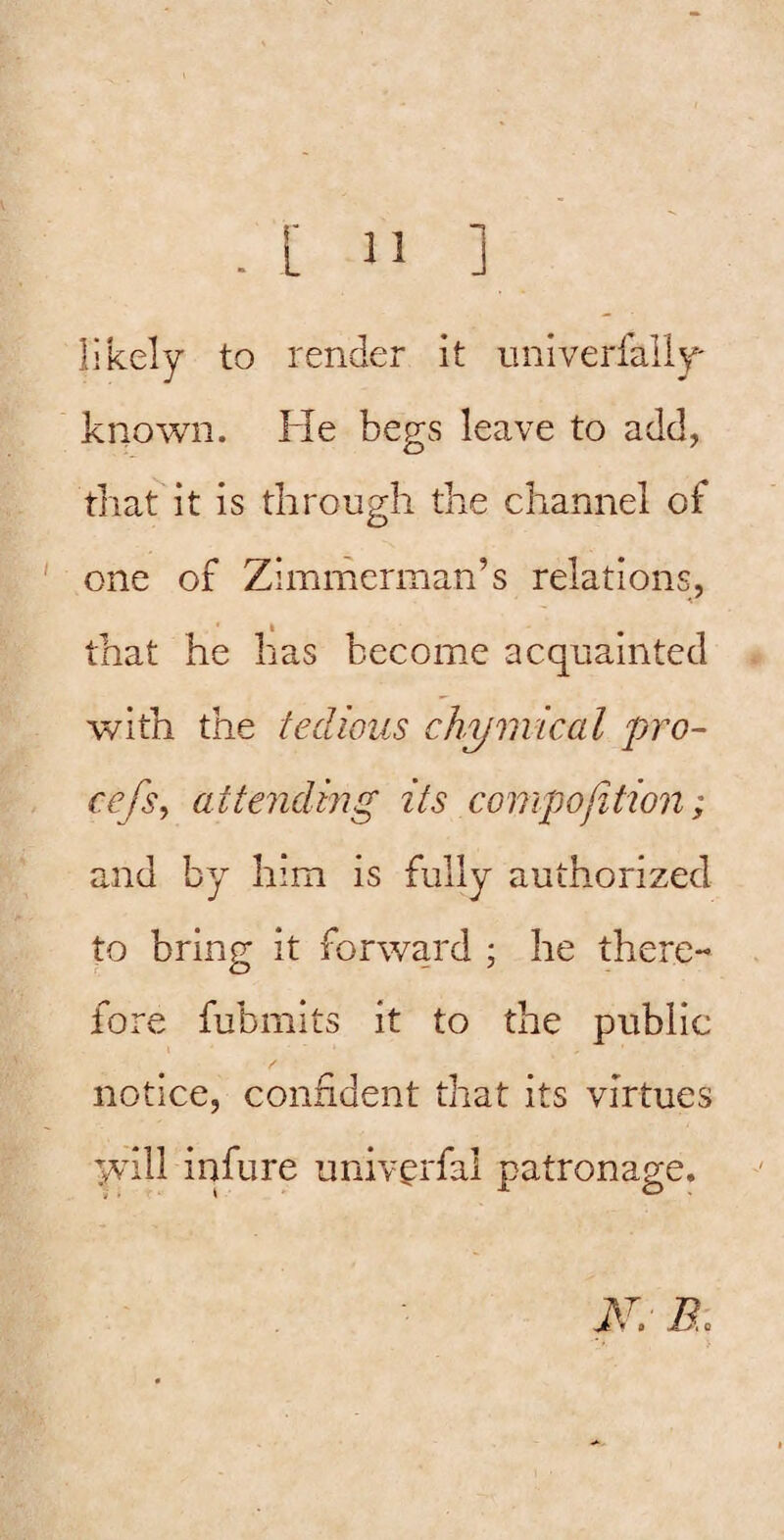 likely to render it univerfally- known. He begs leave to add, that it is through the channel of one of Zimmerman’s relations, that he has become acquainted with the tedious chymical pro- cefs, attending its comipojition; and by him is fully authorized to bring it forward ; he there¬ fore fubmits it to the public notice, confident that its virtues Tvvill infure univ^rfal patronage.