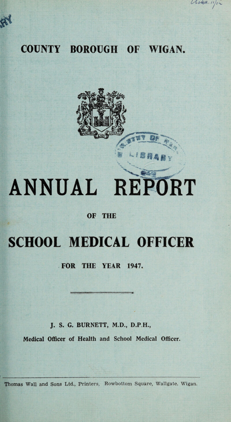 OF THE SCHOOL MEDICAL OFFICER FOR THE YEAR 1947. J. S. G. BURNETT, M.D., D.P.H., Medical Officer of Health and School Medical Officer. Thomas Wall and Sons Ltd., Printers, Rowbottom Square, Wallgate, Wigan.