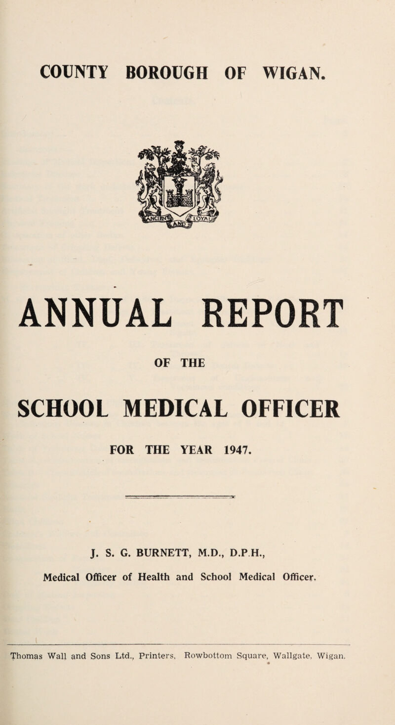 ANNUAL REPORT OF THE SCHOOL MEDICAL OFFICER FOR THE YEAR 1947. J. S. G. BURNETT, M.D., D.P.H, Medical Officer of Health and School Medical Officer. Thomas Wall and Sons Ltd., Printers, Rowbottom Square, Wallgate, Wigan. *