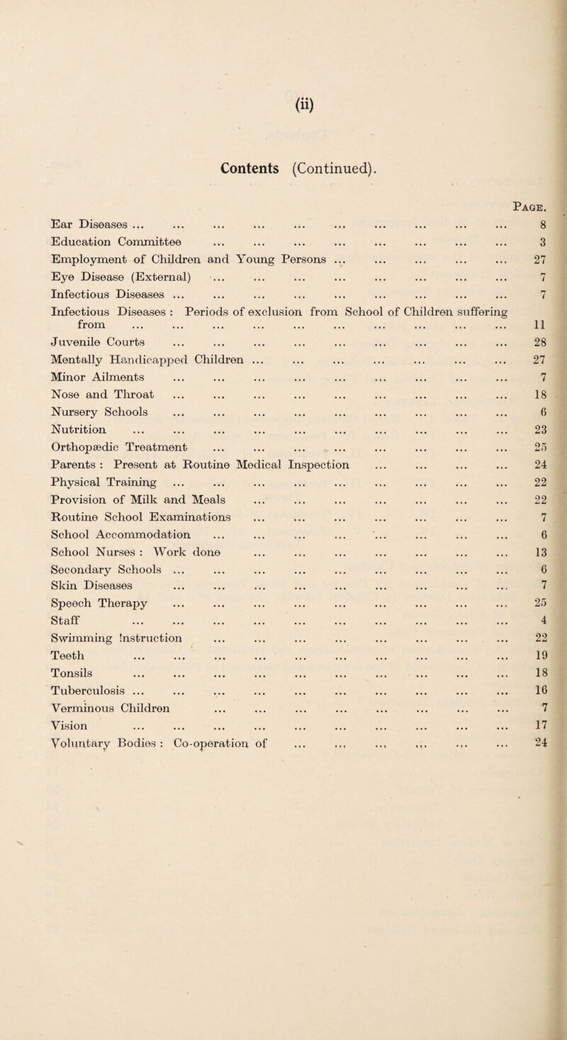 Contents (Continued). ons from Ear Diseases ... Education Committee Employment of Children and Young Pers Eye Disease (External) Infectious Diseases ... Infectious Diseases : Periods of exclusion from Juvenile Courts Mentally Handicapped Children Minor Ailments Nose and Throat Nursery Schools Nutrition Orthopaedic Treatment Parents : Present at Routine Medical Inspectio Physical Training Provision of Milk and Meals Routine School Examinations School Accommodation School Nurses : Work done Secondary Schools ... Skin Diseases Speech Therapy Staff Swimming Instruction Teeth Tonsils Tuberculosis ... Verminous Children Vision Voluntary Bodies : Co-operation of School n of Ch ldren ufferin Page. 8 3 27 7 7 11 28 27 7 18 6 23 25 24 22 22 7 6 13 6 7 25 4 22 19 18 16 7 17 24