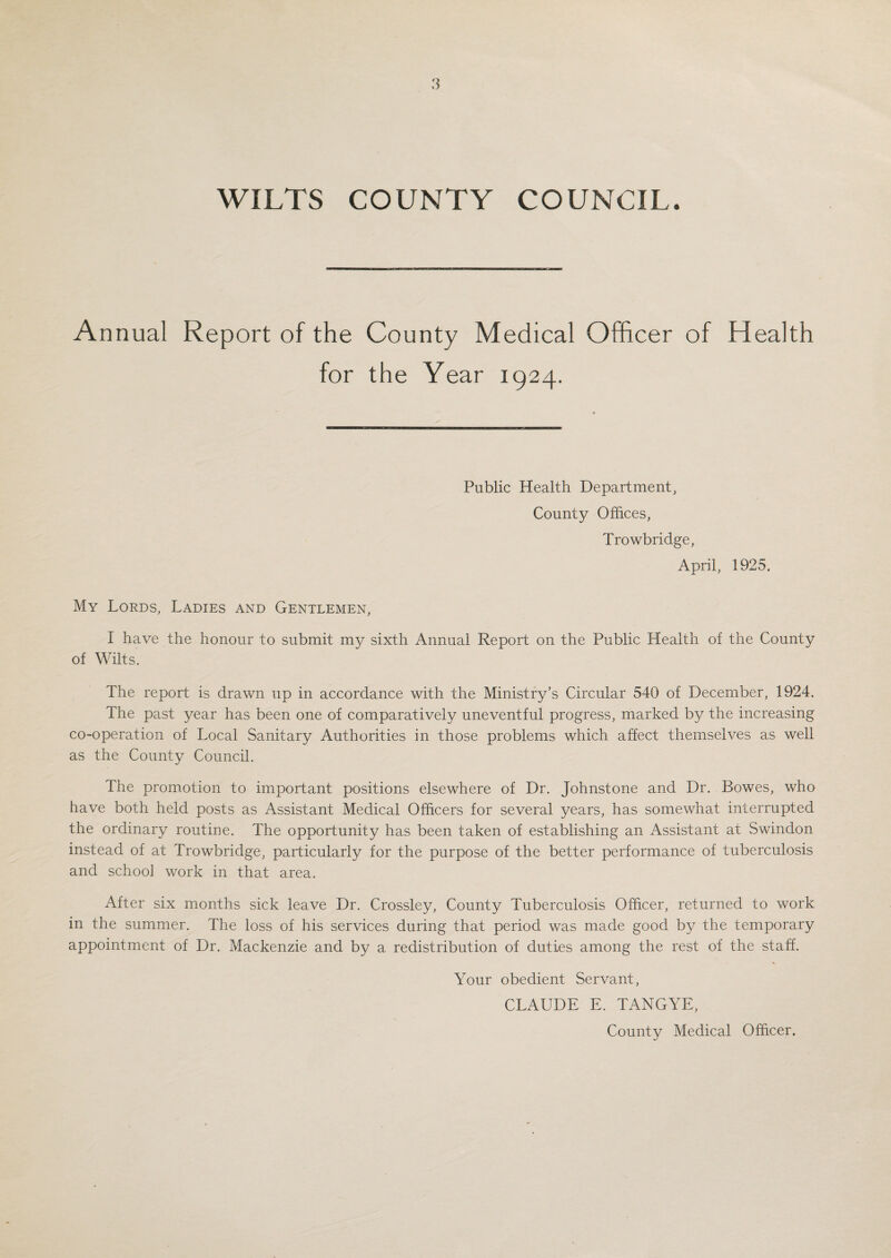 WILTS COUNTY COUNCIL. Annual Report of the for County Medical Officer of Health the Year 1924. Public Health Department, County Offices, Trowbridge, April, 1925. My Lords, Ladies and Gentlemen, I have the honour to submit my sixth Annual Report on the Public Health of the County of Wilts. The report is drawn up in accordance with the Ministry’s Circular 540 of December, 1924. The past year has been one of comparatively uneventful progress, marked by the increasing co-operation of Local Sanitary Authorities in those problems which affect themselves as well as the County Council. The promotion to important positions elsewhere of Dr. Johnstone and Dr. Bowes, who have both held posts as Assistant Medical Officers for several years, has somewhat interrupted the ordinary routine. The opportunity has been taken of establishing an Assistant at Swindon instead of at Trowbridge, particularly for the purpose of the better performance of tuberculosis and school work in that area. After six months sick leave Dr. Crossley, County Tuberculosis Officer, returned to work in the summer. The loss of his services during that period was made good by the temporary appointment of Dr. Mackenzie and by a redistribution of duties among the rest of the staff. Your obedient Servant, CLAUDE E. TANGYE, County Medical Officer.