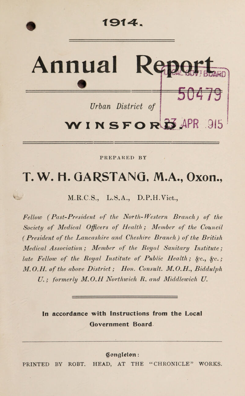 Annual Urban District of W I N SFO PREPARED BY T. W. H. GARSTANG, M.A., Oxon., M.R.C.S., L.S.A., D.P.H.Vict., Fellow (Past-President of the North-Western Branch) of the Society of Medical Officers of Health ; Member of the Council ( President of the Lancashire and Cheshire Branch) of the British Medical Association; Member of the Royal Sanitary Institute; late Fellow of the Royal Institute of Public Health; Sfc., Sfc.; M.O.H. of the above District; Hon. Consult. M.O.H., Biddulph U. ; formerly M.O.H Northwich R. and Middlewich U. In accordance with Instructions from the Local Government Board §ongleton: PRINTED BY ROBT. HEAD, AT THE “CHRONICLE” WORKS.