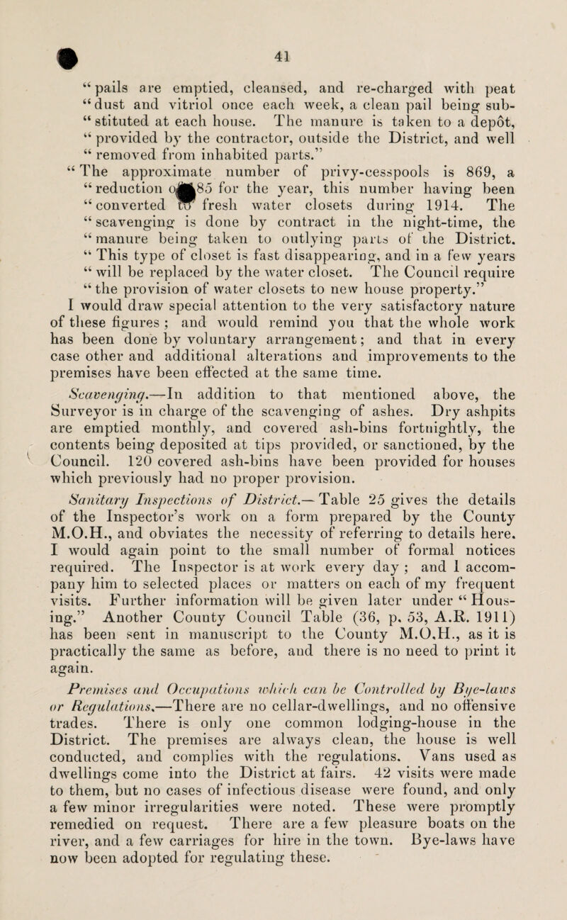 “ pails are emptied, cleansed, and re-charged with peat “dust and vitriol once each week, a clean pail being sub¬ stituted at each house. The manure is taken to a depot, “ provided by the contractor, outside the District, and well “ removed from inhabited parts.” “ The approximate number of privy-cesspools is 869, a “ reduction o|J85 for the year, this number having been “converted W fresh water closets during 1914. The “ scavenging is done by contract in the night-time, the “ manure being taken to outlying parts of the District. “ This type of closet is fast disappearing, and in a few years “ will be replaced by the water closet. The Council require “ the provision of water closets to new house property.” I would draw special attention to the very satisfactory nature of these figures ; and would remind you that the whole work has been done by voluntary arrangement; and that in every case other and additional alterations and improvements to the premises have been effected at the same time. Scavenging.—In addition to that mentioned above, the Surveyor is in charge of the scavenging of ashes. Dry ashpits are emptied monthly, and covered ash-bins fortnightly, the contents being deposited at tips provided, or sanctioned, by the Council. T20 covered ash-bins have been provided for houses which previously had no proper provision. Sanitary Inspections of District.— Table 25 gives the details of the Inspector’s work on a form prepared by the County M.O.H., and obviates the necessity of referring to details here. I would again point to the small number of formal notices required. The Inspector is at work every day ; and 1 accom¬ pany him to selected places or matters on each of my frequent visits. Further information will be given later under “ Hous¬ ing.” Another County Council Table (36, p, 53, A.R. 1911) has been sent in manuscript to the County M.O.H., as it is practically the same as before, aud there is no need to print it again. Premises and Occupations which can he Controlled by Bye-laics or Regulations.—There are no cellar-dwellings, and no offensive trades. There is only one common lodging-house in the District. The premises are always clean, the house is well conducted, and complies with the regulations. Vans used as dwellings come into the District at fairs. 42 visits were made to them, but no cases of infectious disease were found, and only a few minor irregularities were noted. These were promptly remedied on request. There are a few pleasure boats on the river, and a few carriages for hire in the town. Bye-laws have now been adopted for regulating these.