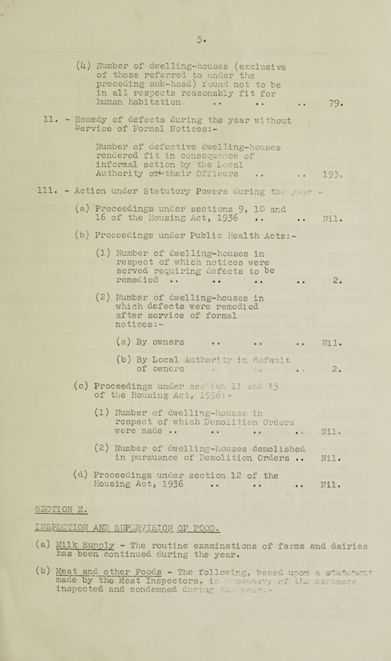 of those referred to under the preceding sub-head) found not to be in all respects reasonably fit for human habitation .. .. .. 79. 11. - Remedy of defects during the year without Service of Formal Notices:- Number of defective dv/elling-houses rendered fit in consequence of informal action by the Local Authority 0‘f*'their Officers . . , ^ 193* 111. - Action under Statutory Powers during the yr-or'- (a) Proceedings under sections 9, 10 and 16 of the Mousing Act, 1936 .. .. Nil. (b) Proceedings under Public Health Acts:- (1) Number of dwelling-houses in respect of which notices were served requiring defects to remedied .. .. .. 2. (2) Number of dwelling-houses in which defects were remedied after service of formal notices;- (a) By owners .. ., .. Nil. (b) By Local Authority jn default of owners ^ , 2. (c) Proceedings under seu'-lon I'J are of tiiC Housing Act, 1936: - (1) Number of dwelling-liouses ir respect of which Demolition Orders were made .. .. .. .c Nil. (2) Number of dv/el ling-houses demolished in pursuance of Demolition Orders .. Nil. (d) Proceedings under section 12 of the Housing Act, 1936 .. .. Nil. SECTION E. INSPECTION AN]^ SbTERVISION OF FOOD. (s) Milk Supply - The routine examinations of farms and dairie has been continued during the year. (b) Meat and other Foods - The following, based upon a made by the Meat Inspectors, ir cuntmdry of t].e carcases inspected and condemned during th:: yo.,.r. -