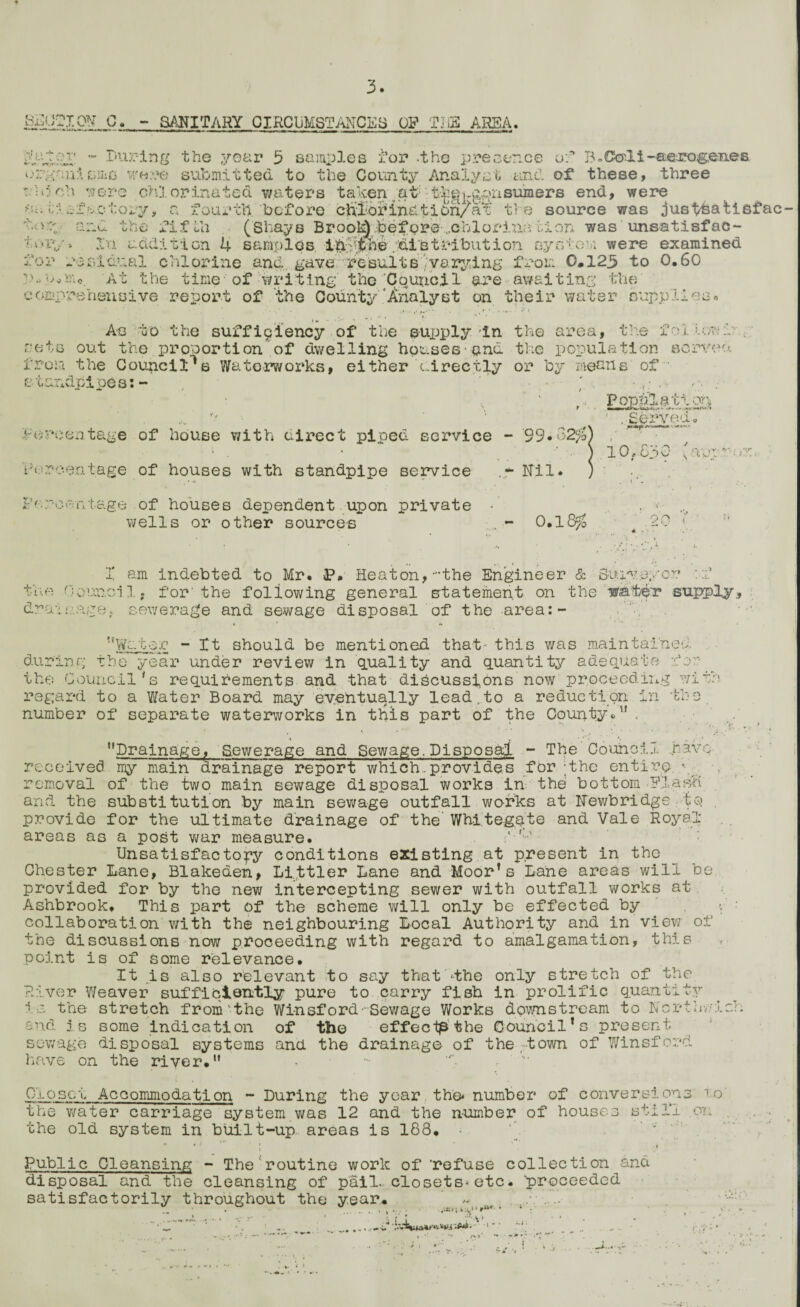 m&XCSf C. - SANITARY OIRCUMSTANCSS Qg TJjS ARSA. >f • * •-*- - t* Lv v V, «* ** *-» .» ■-%»■, ' During the year 5 samples for -the presence of B .Ctoli-aerogenes jrgnnisms w«:re submitted to the County Analyst and of these, three  Li oh were chlorinated waters taken at: t^gj.g^nsumers end, were if ^factory, a fourth, 'before cft£brinatidn/af ti e source was justhatiefac- 'kve- and the fifth (Shays Brook) .before ..chlorina di on was unsatisfac- Xxx addition 4 samples. /distribution system were examined for residual chlorine and. gave' results '.'varying from 0*125 to 0.60 w.-,*in0 At the time of writing the Council are awaiting the comprehensive report of the County'Analyst on their water supplies* As to the sufficiency • of the supply in the area, the ihuu;o;V p rets out the proportion of dwelling houses and the population served from the Council's Waterworks, either directly or by menus of standpipes:- , ’* • g. .• Percentage of house with direct piped service - 99»o2fo] Vorooutage of houses with standpipe service .* Nil. Poppl&tion ' ,Served« 10,530 'argu' Percentage of houses dependent upon private wells or other sources - 0.18$ o r* X am indebted to Mr. J>. Heaton, 'the Engineer & Surveyor ::P the 0ouncl 1, for'the following general statement on the wateT supply, drainage, sewerage and sewage disposal of the area:- * * •» *r 1 Water - Xt should be mentioned that' this was maintained, during the year under review in quality and quantity adequate tor: ^ the Council's requirements and -that discussions now proceeding with regard to a Water Board may eventually lead.to a reduction in number of separate waterworks in this part of the County*'1 . . Lt , tjiJ received my removal of the and the 4 • • **; t '• Drainage, 'Sewerage and Sewage.Disposal - The Counci my main drainage report which.provides for :the enti 1..1. .hav _ - , , , ! | - - - ■ W - ■ \ rainage report which.provides for -the entire. \ — „„„ two main sewage disposal works in the bottom Flash -.. substitution by main sewage outfall works at Newbridge te provide for the ultimate drainage of the White-gate and Vale Royal- areas as a post war measure. Unsatisfactory conditions existing at present in the Chester Lane, Blakeden, Llttler Lane and Moorfs Lane areas will b provided for by the new intercepting sewer with outfall works at Ashbrook. This part of the scheme will only be effected by collaboration v/ith the neighbouring Local Authority and in view o he discussions now proceeding with regard to amalgamation, this +> t* point is of It tj is ome relevance. iwxcr; a. v also relevant to say that •the only stretch of the ..iver Weaver sufficiently pure to carry fish in prolific quantity la the stretch from'the Wi-nsford-Sewage Works downstream to Nortl and. is some indication of the effect^ the Council * s present sewage disposal systems and the drainage of the;town of Winsford have on the river. Closet Accommodation - During the year the number of conversions 1o the water carriage system was 12 and the number of house the old system in built-up areas is 188. o sill 1 on Public Cleansing - The routine work of 'refuse collection and disposal and the cleansing of pail, closets-etc. 'proceeded satisfactorily throughout the year. ‘; 1 .. .■ • . i i • V* * «•:» 1
