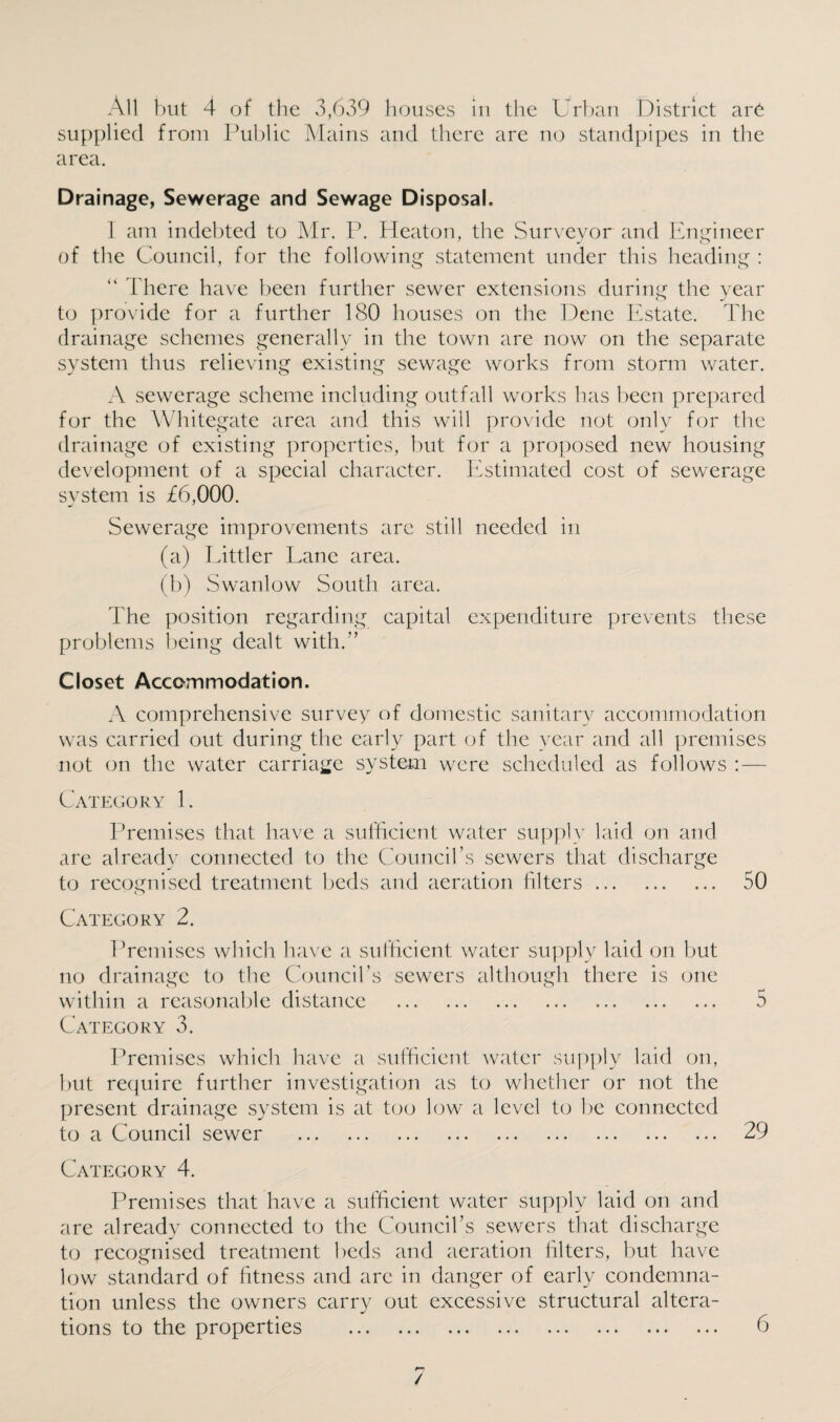 supplied from Public Mains and there are no standpipes in the area. Drainage, Sewerage and Sewage Disposal. I am indebted to Mr. P. Heaton, the Surveyor and Engineer of the Council, for the following statement under this heading :  There have been further sewer extensions during the year to provide for a further 180 houses on the Dene Estate. The drainage schemes generally in the town are now on the separate system thus relieving existing sewage works from storm water. A sewerage scheme including outfall works has been prepared for the Whitegate area and this will provide not only for the drainage of existing properties, but for a proposed new housing development of a special character. Estimated cost of sewerage system is £6,000. Sewerage improvements arc still needed in (a) Littler Lane area. (b) Swanlow South area. The position regarding capital expenditure prevents these problems being dealt with.’’ Closet Accommodation. A comprehensive survey of domestic sanitary accommodation was carried out during the early part of the year and all premises not on the water carriage system were scheduled as follows : — Category 1. Premises that have a sufficient water supply laid on and are already connected to the Council’s sewers that discharge to recognised treatment beds and aeration filters .. 50 Category 2. Premises which have a sufficient water supply laid on but no drainage to the Council’s sewers although there is one within a reasonable distance . 5 Category 3. Premises which have a sufficient water supply laid on, but require further investigation as to whether or not the present drainage system is at too low a level to be connected to a Council sewer . 29 Category 4. Premises that have a sufficient water supply laid on and are alreadv connected to the Council’s sewers that discharge to recognised treatment beds and aeration filters, but have low standard of fitness and are in danger of early condemna¬ tion unless the owners carry out excessive structural altera¬ tions to the properties . 6