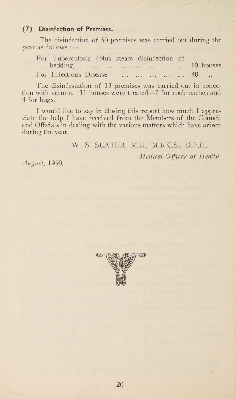 (7) Disinfection of Premises. The disinfection of 50 premises was carried out during the year as follows : — For Tuberculosis (plus steam disinfection of bedding) . 10 houses For Infectious Disease . 40 „ The disinfestation of 13 premises was carried out in conec- tion with vermin. 11 houses were treated—7 for cockroaches and 4 for bugs. I would like to say in closing this report how much I appre¬ ciate the help I have received from the Members of the Council and Officials in dealing with the various matters which have arisen during the year. August, 1950. W. S. SLATER, M.B., M.R.C.S., D.P.H. Medical Officer of Health.
