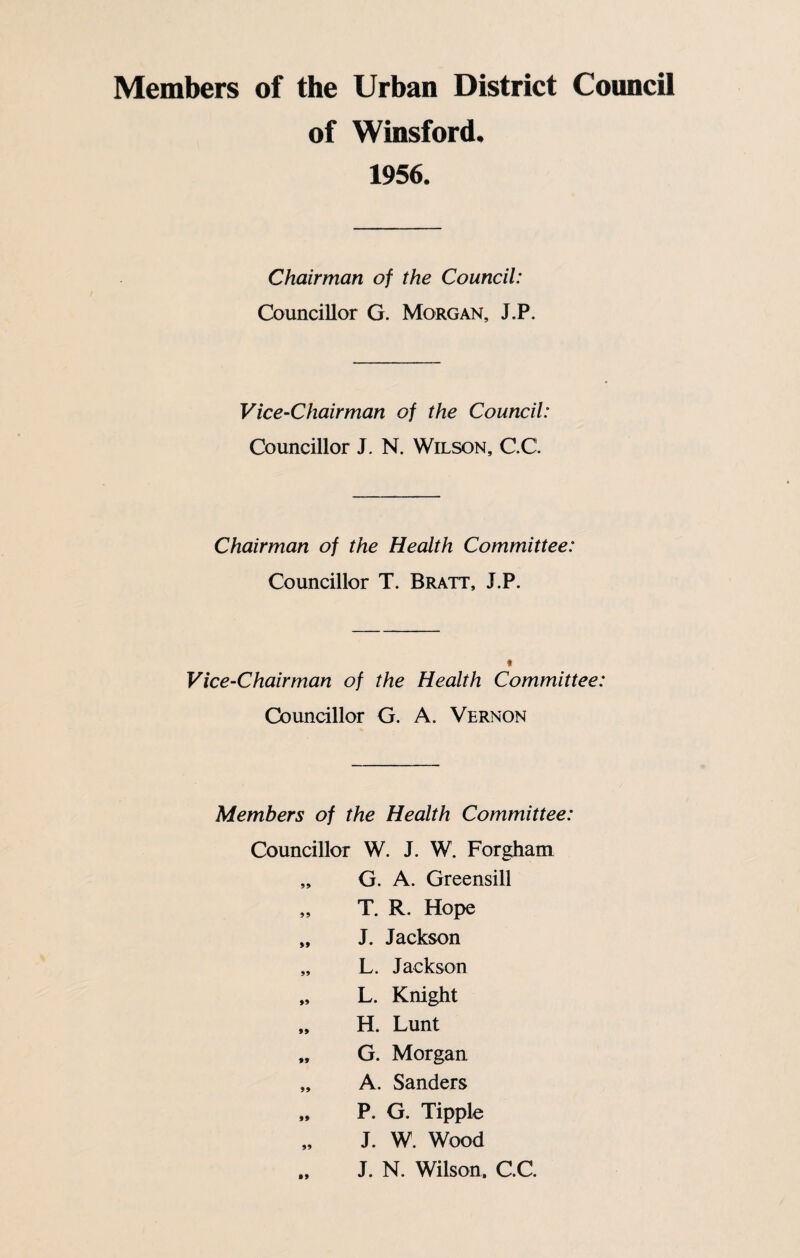 of Winsford. 1956. Chairman of the Council: Councillor G. Morgan, J.P. Vice-Chairman of the Council: Councillor J. N. Wilson, C.C. Chairman of the Health Committee: Councillor T. Bratt, J.P. t Vice-Chairman of the Health Committee: Councillor G. A. Vernon Members of the Health Committee: Councillor W. J. W. Forgham „ G. A. Greensill „ T. R. Hope „ J. Jackson „ L. Jackson „ L. Knight „ H. Lunt „ G. Morgan „ A. Sanders „ P. G. Tipple J. W. Wood „ J. N. Wilson. C.C.