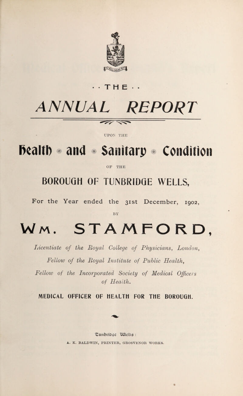 •■THE- ANNUAL REPORT UPON THE health # and * Sanitarp * Condition OF THE BOROUGH OF TUNBRIDGE WELLS, For the Year ended the 31st December, 1902, Wm. STAMFORD, Licentiate of the Loyal College of Physicians, London, Fellow of the Boyal Institute of Public Health, Felloiu of the Incorporated Society of Medical Officers of Health. MEDICAL OFFICER OF HEALTH FOR THE BOROUGH. Uunbn&ge Udells : A. K. BARDWIN, PRINTER, GROSVENOR WORKS.